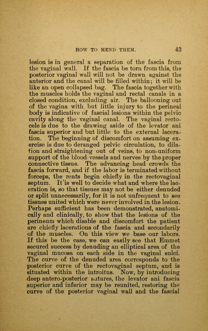 lesion is in general a separation of the fascia from the vaginal wall. If the fascia be torn from this, the posterior vaginal wall will not be drawn against the anterior and the canal will be filled within; it will be like an open collapsed bag. The fascia together with the muscles holds the vaginal and rectal canals in a closed condition, excluding air. The ballooning out of the vagina with but little injury to the perineal body is indicative of fascial lesions within the pelvic cavity along the vaginal canal. The vaginal recto- oele is due to the drawing aside of the levator ani fascia superior and but little to the external lacera- tion. The beginning of discomfort on assuming ex- ercise is due to deranged pelvic circulation, to dila- tion and straightening out of veins, to non-uniform support of the blood-vessels and nerves by the proper connective tissue. The advancing head crowds the fascia forward, and if the labor is terminated without forceps, the rents begin chiefly in the rectovaginal septum. It is well to decide what and where the lac- eration is, so that tissues may not be either denuded or split unnecessarily, for it is not unfrequent to see tissues united which were never involved in the lesion. Perhaps sufficient has been demonstrated, anatomi- cally and clinically, to show that the lesions of the perineum which disable and discomfort the patient are chiefly lacerations of the fascia and secondarily of the muscles. On this view we base our labors. If this be the case, we can easily see that Emmet secured success by denuding an elliptical area of the vaginal mucosa on each side in the vaginal sulci. The curve of the denuded area corresponds to the posterior curve of the rectovaginal septum, and is situated within the introitus. Now, by introducing deep antero-posterior satures, the levator ani fascia superior and inferior may be reunited, restoring the curve of the posterior vaginal wall and the fascial