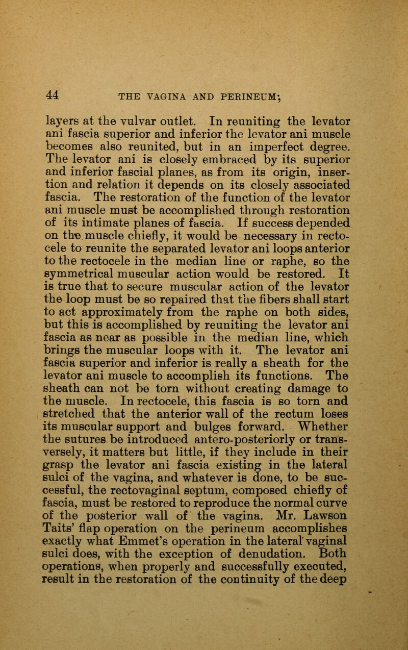 layers at the vulvar outlet. In reuniting the levator ani fascia superior and inferior the levator ani muscle becomes also reunited, but in an imperfect degree. The levator ani is closely embraced by its superior and inferior fascial planes, as from its origin, inser- tion and relation it depends on its closely associated fascia. The restoration of the function of the levator ani muscle must be accomplished through restoration of its intimate planes of fascia. If success depended on th« muscle chiefly, it would be necessary in recto- cele to reunite the separated levator ani loops anterior to the rectocele in the median line or raphe, so the symmetrical muscular action would be restored. It is true that to secure muscular action of the levator the loop must be so repaired that the fibers shall start to act approximately from the raphe on both sides, but this is accomplished by reuniting the levator ani fascia as near as possible in the median line, which brings the muscular loops with it. The levator ani fascia superior and inferior is really a sheath for the levator ani muscle to accomplish its functions. The sheath can not be torn without creating damage to the muscle. In rectocele, this fascia is so torn and stretched that the anterior wall of the rectum loses its muscular support and bulges forward. Whether the sutures be introduced antero-posteriorly or trans- versely, it matters but little, if they include in their grasp the levator ani fascia existing in the lateral sulci of the vagina, and whatever is done, to be suc- cessful, the rectovaginal septum, composed chiefly of fascia, must be restored to reproduce the normal curve of the posterior wall of the vagina. Mr. Lawson Taits' flap operation on the perineum accomplishes exactly what Emmet's operation in the lateral vaginal sulci does, with the exception of denudation. Both operations, when properly and successfully executed, result in the restoration of the continuity of the deep