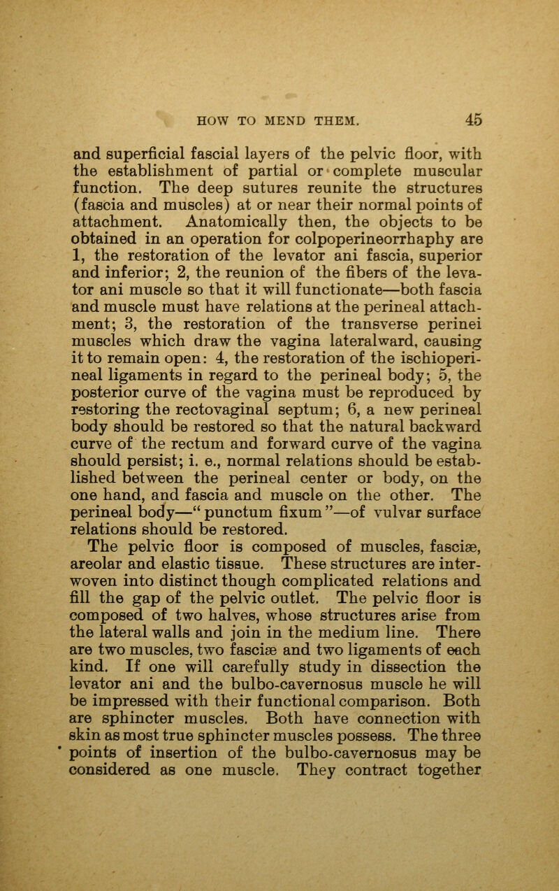 and superficial fascial layers of the pelvic floor, with the establishment of partial or complete muscular function. The deep sutures reunite the structures (fascia and muscles) at or near their normal points of attachment. Anatomically then, the objects to be obtained in an operation for colpoperineorrhaphy are 1, the restoration of the levator ani fascia, superior and inferior; 2, the reunion of the fibers of the leva- tor ani muscle so that it will functionate—both fascia and muscle must have relations at the perineal attach- ment; 3, the restoration of the transverse perinei muscles which draw the vagina lateralward, causing it to remain open: 4, the restoration of the ischioperi- neal ligaments in regard to the perineal body; 5, the posterior curve of the vagina must be reproduced by restoring the rectovaginal septum; 6, a new perineal body should be restored so that the natural backward curve of the rectum and forward curve of the vagina should persist; i. e., normal relations should be estab- lished between the perineal center or body, on the one hand, and fascia and muscle on the other. The perineal body— punctum fixum —of vulvar surface relations should be restored. The pelvic floor is composed of muscles, fascise, areolar and elastic tissue. These structures are inter- woven into distinct though complicated relations and fill the gap of the pelvic outlet. The pelvic floor is composed of two halves, whose structures arise from the lateral walls and join in the medium line. There are two muscles, two fascise and two ligaments of each kind. If one will carefully study in dissection the levator ani and the bulbo-cavernosus muscle he will be impressed with their functional comparison. Both are sphincter muscles. Both have connection with skin as most true sphincter muscles possess. The three points of insertion of the bulbo-cavernosus may be considered as one muscle. They contract together