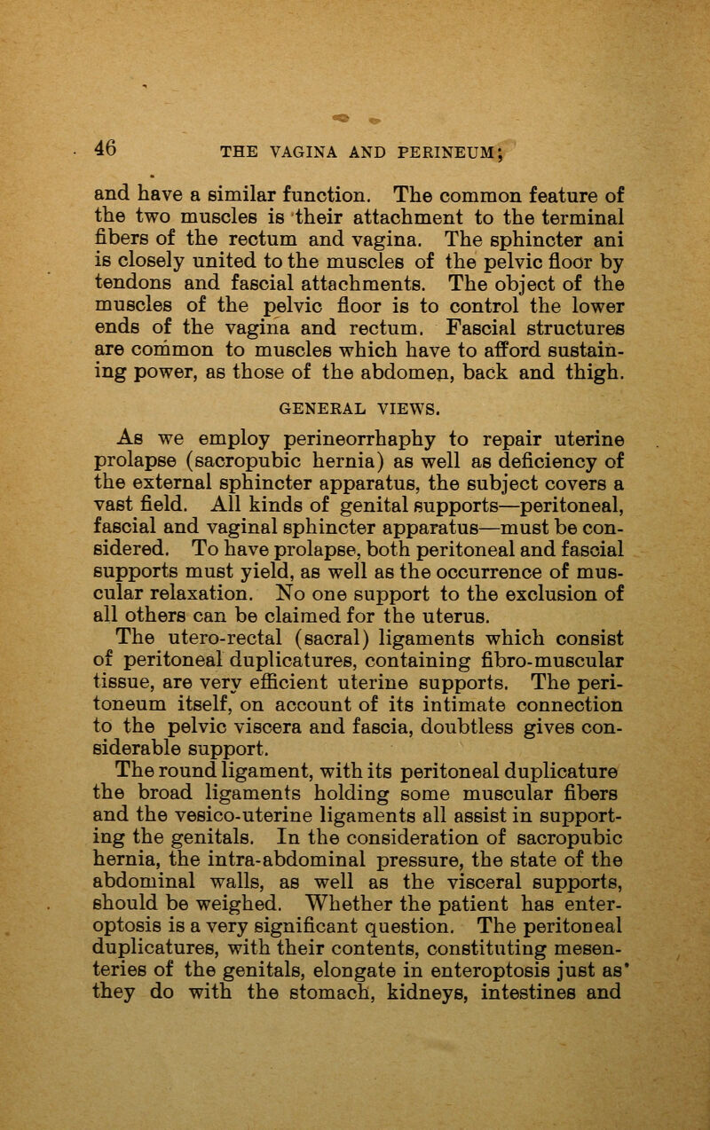 and have a similar function. The common feature of the two muscles is their attachment to the terminal fibers of the rectum and vagina. The sphincter ani is closely united to the muscles of the pelvic floor by tendons and fascial attachments. The object of the muscles of the pelvic floor is to control the lower ends of the vagina and rectum. Fascial structures are common to muscles which have to afford sustain- ing power, as those of the abdomen, back and thigh. GENERAL VIEWS. As we employ perineorrhaphy to repair uterine prolapse (sacropubic hernia) as well as deficiency of the external sphincter apparatus, the subject covers a vast field. All kinds of genital supports—peritoneal, fascial and vaginal sphincter apparatus—must be con- sidered. To have prolapse, both peritoneal and fascial supports must yield, as well as the occurrence of mus- cular relaxation. No one support to the exclusion of all others can be claimed for the uterus. The utero-rectal (sacral) ligaments which consist of peritoneal duplicatures, containing fibro-muscular tissue, are very efficient uterine supports. The peri- toneum itself, on account of its intimate connection to the pelvic viscera and fascia, doubtless gives con- siderable support. The round ligament, with its peritoneal duplicature the broad ligaments holding some muscular fibers and the vesico-uterine ligaments all assist in support- ing the genitals. In the consideration of sacropubic hernia, the intra-abdominal pressure, the state of the abdominal walls, as well as the visceral supports, should be weighed. Whether the patient has enter- optosis is a very significant question. The peritoneal duplicatures, with their contents, constituting mesen- teries of the genitals, elongate in enteroptosis just as* they do with the stomach, kidneys, intestines and