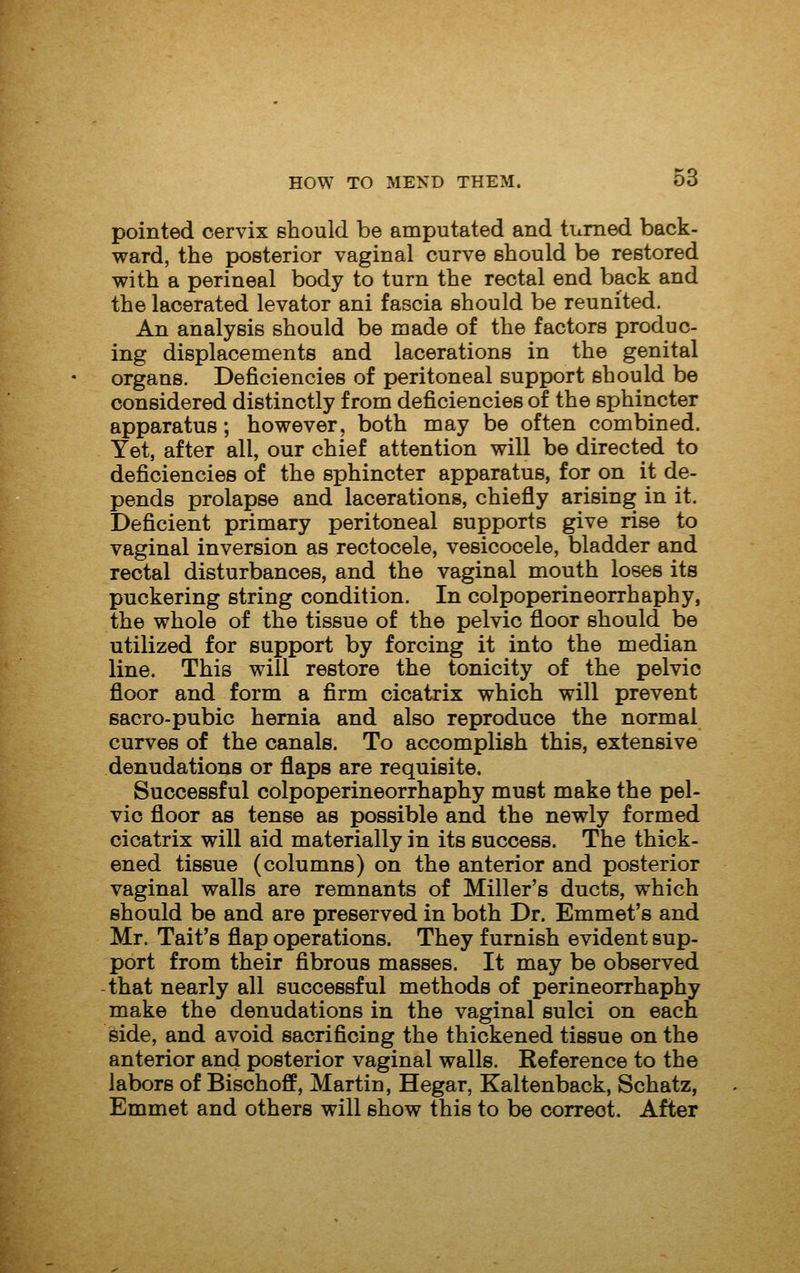 pointed cervix should be amputated and turned back- ward, the posterior vaginal curve should be restored with a perineal body to turn the rectal end back and the lacerated levator ani fascia should be reunited. An analysis should be made of the factors produc- ing displacements and lacerations in the genital organs. Deficiencies of peritoneal support should be considered distinctly from deficiencies of the sphincter apparatus; however, both may be often combined. Yet, after all, our chief attention will be directed to deficiencies of the sphincter apparatus, for on it de- pends prolapse and lacerations, chiefly arising in it. Deficient primary peritoneal supports give rise to vaginal inversion as rectocele, vesicocele, bladder and rectal disturbances, and the vaginal mouth loses its puckering string condition. In colpoperineorrhaphy, the whole of the tissue of the pelvic floor should be utilized for support by forcing it into the median line. This will restore the tonicity of the pelvic floor and form a firm cicatrix which will prevent sacro-pubic hernia and also reproduce the normal curves of the canals. To accomplish this, extensive denudations or flaps are requisite. Successful colpoperineorrhaphy must make the pel- vic floor as tense as possible and the newly formed cicatrix will aid materially in its success. The thick- ened tissue (columns) on the anterior and posterior vaginal walls are remnants of Miller's ducts, which should be and are preserved in both Dr. Emmet's and Mr. Tait's flap operations. They furnish evident sup- port from their fibrous masses. It may be observed that nearly all successful methods of perineorrhaphy make the denudations in the vaginal sulci on each side, and avoid sacrificing the thickened tissue on the anterior and posterior vaginal walls. Reference to the labors of Bischoff, Martin, Hegar, Kaltenback, Schatz, Emmet and others will show this to be correct. After