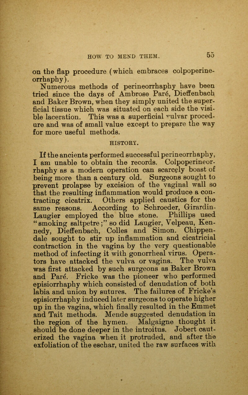 on the flap procedure (which embraces colpoperine- orrhaphy). Numerous methods of perineorrhaphy have been tried since the days of Ambrose Par6, Dieffenbach and Baker Brown, when they simply united the super- ficial tissue which was situated on each side the visi- ble laceration. This was a superficial vulvar proced- ure and was of small value except to prepare the way for more useful methods. HISTORY. If the ancients performed successful perineorrhaphy, I am unable to obtain the records. Colpoperineor- rhaphy as a modern operation can scarcely boast of being more than a century old. Surgeons sought to prevent prolapse by excision of the vaginal wall so that the resulting inflammation would produce a con- tracting cicatrix. Others applied caustics for the same reasons. According to Schroeder, Girardin- Laugier employed the blue stone. Phillips used smoking saltpetre; so did Laugier, Velpeau, Ken- nedy, Dieffenbach, Colles and Simon. Chippen- dale sought to stir up inflammation and cicatricial contraction in the vagina by the very questionable method of infecting it with gonorrheal virus. Opera- tors have attacked the vulva or vagina. The vulva was first attacked by such surgeons as Baker Brown and Pare. Fricke was the pioneer who performed episiorrhaphy which consisted of denudation of both labia and union by sutures. The failures of Fricke's episiorrhaphy induced later surgeons to operate higher up in the vagina, which finally resulted in the Emmet and Tait methods. Mende suggested denudation in the region of the hymen. Malgaigne thought it should be done deeper in the introitus. Jobert caut- erized the vagina when it protruded, and after the exfoliation of the eschar, united the raw surfaces with