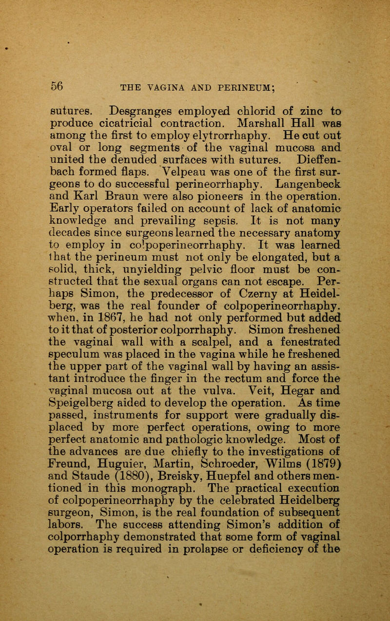 sutures. Desgranges employed chlorid of zinc to produce cicatricial contraction. Marshall Hall was among the first to employ elytrorrhaphy. He cut out oval or long segments of the vaginal mucosa and united the denuded surfaces with sutures. Dieffen- bach formed flaps. Velpeau was one of the first sur- geons to do successful perineorrhaphy. Langenbeck and Karl Braun were also pioneers in the operation. Early operators failed on account of lack of anatomic knowledge and prevailing sepsis. It is not many decades since surgeons learned the necessary anatomy to employ in colpoperineorrhaphy. It was learned that the perineum must not only be elongated, but a solid, thick, unyielding pelvic floor must be con- structed that the sexual organs can not escape. Per- haps Simon, the predecessor of Czerny at Heidel- berg, was the real founder of colpoperineorrhaphy. when, in 1867, he had not only performed but added to it that of posterior colporrhaphy. Simon freshened the vaginal wall with a scalpel, and a fenestrated speculum was placed in the vagina while he freshened the upper part of the vaginal wall by having an assis- tant introduce the finger in the rectum and force the vaginal mucosa out at the vulva. Veit, Hegar and Speigelberg aided to develop the operation. As time passed, instruments for support were gradually dis- placed by more perfect operations, owing to more perfect anatomic and pathologic knowledge. Most of the advances are due chiefly to the investigations of Freund, Huguier, Martin, Schroeder, Wilms (1879) and Staude (1880), Breisky, Huepfel and others men- tioned in this monograph. The practical execution of colpoperineorrhaphy by the celebrated Heidelberg surgeon, Simon, is the real foundation of subsequent labors. The success attending Simon's addition of colporrhaphy demonstrated that some form of vaginal operation is required in prolapse or deficiency of the
