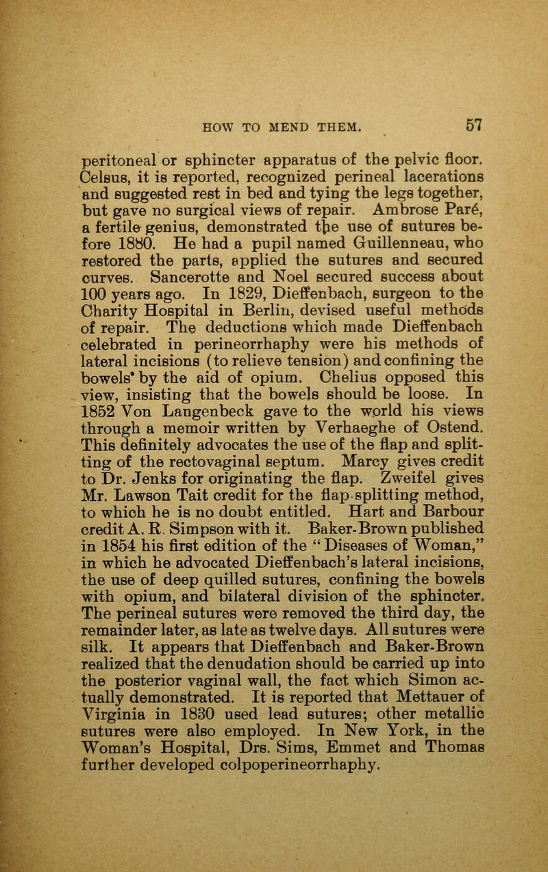 peritoneal or sphincter apparatus of the pelvic floor. Celsus, it is reported, recognized perineal lacerations and suggested rest in bed and tying the legs together, but gave no surgical views of repair. Ambrose Par^, a fertile genius, demonstrated t^e use of sutures be- fore 1880. He had a pupil named Guillenneau, who restored the parts, applied the sutures and secured curves. Sancerotte and Noel secured success about 100 years ago. In 1829, Dieffenbach, surgeon to the Charity Hospital in Berlin, devised useful methods of repair. The deductions which made Dieffenbach celebrated in perineorrhaphy were his methods of lateral incisions (to relieve tension) and confining the bowels* by the aid of opium. Chelius opposed this view, insisting that the bowels should be loose. In 1852 Von Langenbeck gave to the world his views through a memoir written by Verhaeghe of Ostend. This definitely advocates the use of the flap and split- ting of the rectovaginal septum. Marcy gives credit to Dr. Jenks for originating the flap. Zweifel gives Mr. Lawson Tait credit for the flap splitting method, to which he is no doubt entitled. Hart and Barbour credit A. R. Simpson with it. Baker-Brown published in 1854 his first edition of the  Diseases of Woman, in which he advocated Dieffenbach's lateral incisions, the use of deep quilled sutures, confining the bowels with opium, and bilateral division of the sphincter. The perineal sutures were removed the third day, the remainder later, as late as twelve days. All sutures were silk. It appears that Dieffenbach and Baker-Brown realized that the denudation should be carried up into the posterior vaginal wall, the fact which Simon ac- tually demonstrated. It is reported that Mettauer of Virginia in 1830 used lead sutures; other metallic sutures were also employed. In New York, in the Woman's Hospital, Drs. Sims, Emmet and Thomas further developed colpoperineorrhaphy.