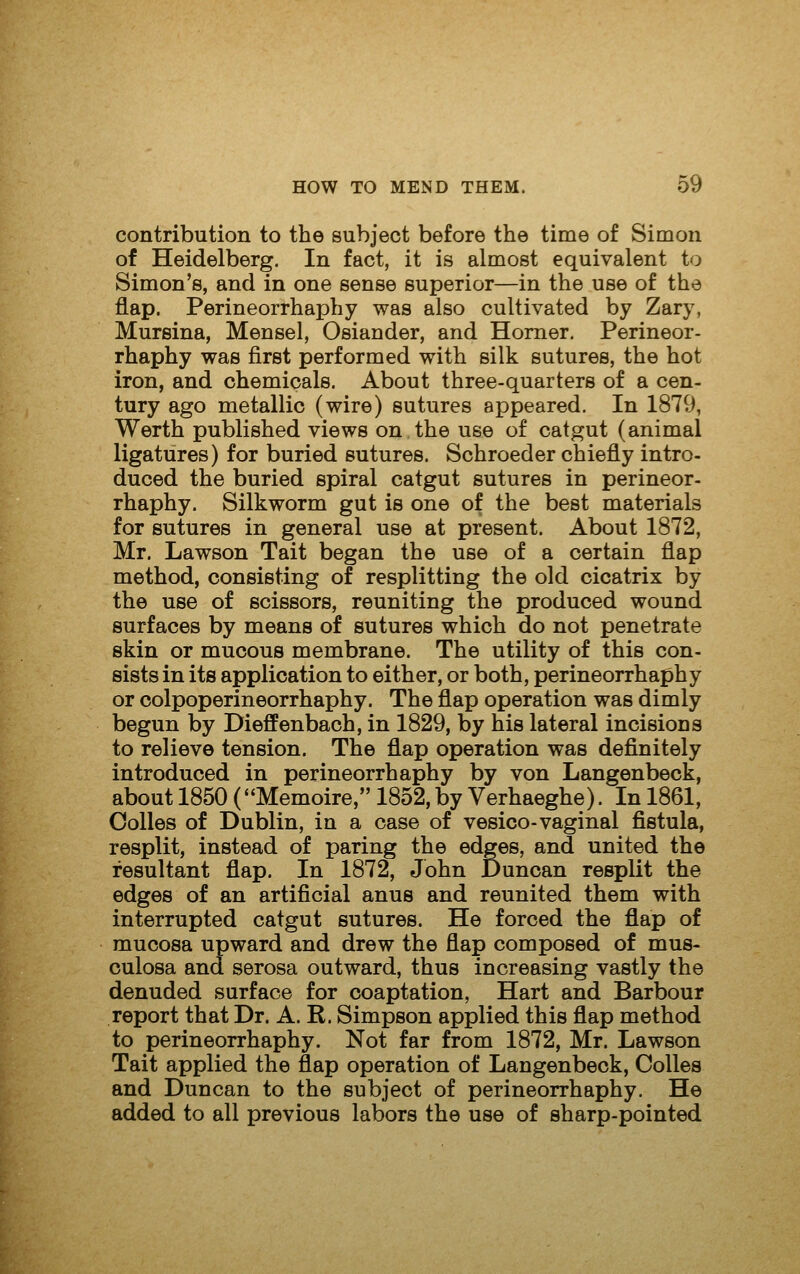 contribution to the subject before the time of Simon of Heidelberg. In fact, it is almost equivalent to Simon's, and in one sense superior—in the use of the flap. Perineorrhaphy was also cultivated by Zary, Mureina, Mensel, Osiander, and Homer, Perineor- rhaphy was first performed with silk sutures, the hot iron, and chemicals. About three-quarters of a cen- tury ago metallic (wire) sutures appeared. In 1879, Werth published views on the use of catgut (animal ligatures) for buried sutures. Schroeder chiefly intro- duced the buried spiral catgut sutures in perineor- rhaphy. Silkworm gut is one of the best materials for sutures in general use at present. About 1872, Mr. Lawson Tait began the use of a certain flap method, consisting of resplitting the old cicatrix by the use of scissors, reuniting the produced wound surfaces by means of sutures which do not penetrate skin or mucous membrane. The utility of this con- sists in its application to either, or both, perineorrhaphy or colpoperineorrhaphy. The flap operation was dimly begun by Dieffenbach, in 1829, by his lateral incisions to relieve tension. The flap operation was definitely introduced in perineorrhaphy by von Langenbeck, about 1850 (Memoire, 1852, by Verhaeghe). In 1861, Colles of Dublin, in a case of vesico-vaginal fistula, resplit, instead of paring the edges, and united the resultant flap. In 1872, John Duncan resplit the edges of an artificial anus and reunited them with interrupted catgut sutures. He forced the flap of mucosa upward and drew the flap composed of mus- culosa and serosa outward, thus increasing vastly the denuded surface for coaptation, Hart and Barbour report that Dr. A. R. Simpson applied this flap method to perineorrhaphy. Not far from 1872, Mr. Lawson Tait applied the flap operation of Langenbeck, Colles and Duncan to the subject of perineorrhaphy. He added to all previous labors the use of sharp-pointed