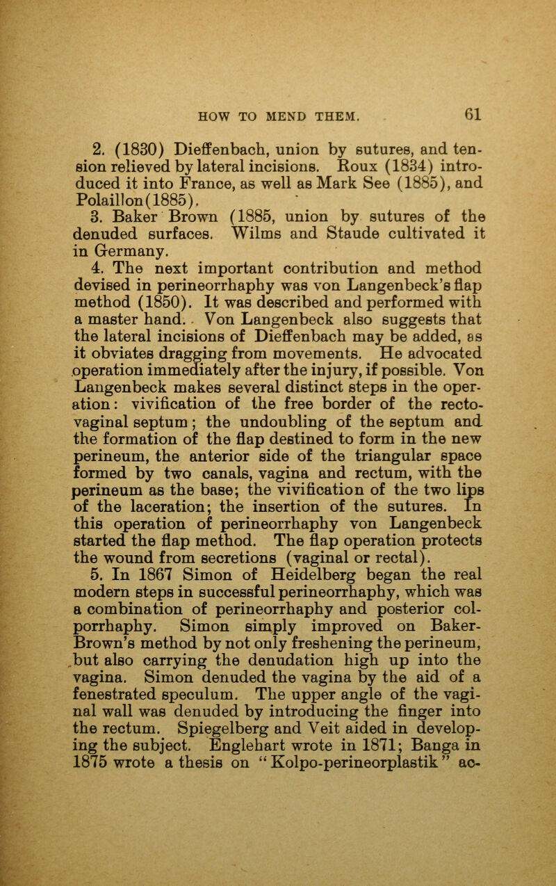 2. (1830) Dieffenbach, union by sutures, and ten- sion relieved by lateral incisions. Roux (1834) intro- duced it into France, as well as Mark See (1885), and Polail]on(1885). 3. Baker Brown (1885, union by sutures of the denuded surfaces. Wilms and Staude cultivated it in Germany. 4. The next important contribution and method devised in perineorrhaphy was von Langenbeck's flap method (1850). It was described and performed with a master hand.. Von Langenbeck also suggests that the lateral incisions of Dieffenbach may be added, ss it obviates dragging from movements. He advocated operation immediately after the injury, if possible. Von Langenbeck makes several distinct steps in the oper- ation : vivification of the free border of the recto- vaginal septum; the undoubling of the septum and the formation of the flap destined to form in the new perineum, the anterior side of the triangular space formed by two canals, vagina and rectum, with the perineum as the base; the vivification of the two lips of the laceration; the insertion of the sutures. In this operation of perineorrhaphy von Langenbeck started the flap method. The flap operation protects the wound from secretions (vaginal or rectal). 5. In 1867 Simon of Heidelberg began the real modern steps in successful perineorrhaphy, which was a combination of perineorrhaphy and posterior col- porrhaphy. Simon simply improved on Baker- Brown's method by not only freshening the perineum, .but also carrying the denudation high up into the vagina. Simon denuded the vagina by the aid of a fenestrated speculum. The upper angle of the vagi- nal wall was denuded by introducing the finger into the rectum. Spiegelberg and Veit aided in develop- ing the subject. Englehart wrote in 1871; Banga in 1875 wrote a thesis on  Kolpo-perineorplastik  ao-