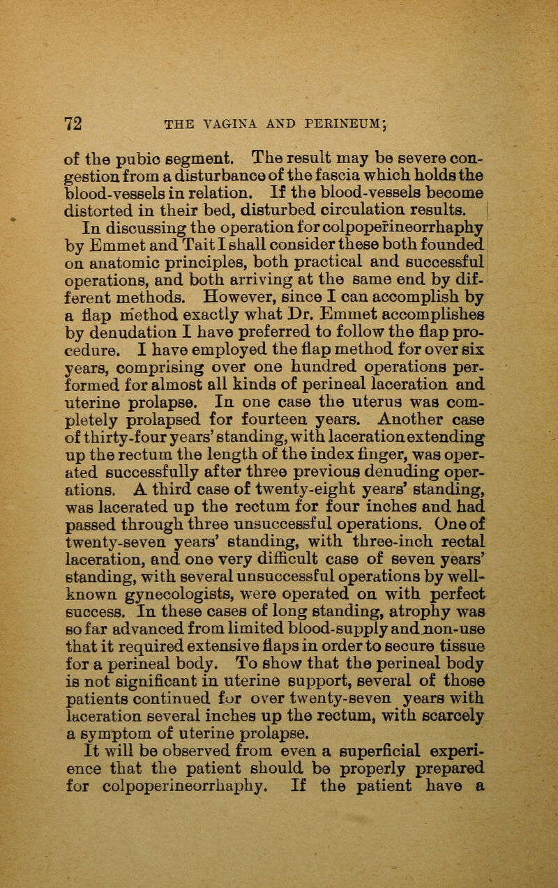 of the pubio segment. The result may be severe con-- gestiou from a disturbance of the fascia which holds the blood-vessels in relation. If the blood-vessels become distorted in their bed, disturbed circulation results. | In discussing the operation for colpopefineorrhaphy by Emmet and Tait I shall consider these both founded | on anatomic principles, both practical and successful operations, and both arriving at the same end by dif- ferent methods. However, since I can accomplish by a flap method exactly what Dr. Emmet accomplishes by denudation I have preferred to follow the flap pro- cedure. I have employed the flap method for over six years, comprising over one hundred operations per- formed for almost all kinds of perineal laceration and uterine prolapse. In one case the uterus was com- pletely prolapsed for fourteen years. Another case of thirty-four years' standing, with laceration extending up the rectum the length of the index finger, was oper- ated successfully after three previous denuding oper- ations. A third case of twenty-eight years' standing, was lacerated up the rectum for four inches and had passed through three unsuccessful operations. One of twenty-seven years' standing, with three-inch rectal laceration, and one very difficult case of seven years' standing, with several unsuccessful operations by well- known gynecologists, were operated on with perfect success. In these cases of long standing, atrophy was so far advanced from limited blood-supply andjnon-use that it required extensive flaps in order to secure tissue for a perineal body. To show that the perineal body is not significant in uterine support, several of those patients continued for over twenty-seven years with laceration several inches up the rectum, with scarcely a symptom of uterine prolapse. It will be observed from even a superficial experi- ence that the patient should be properly prepared for colpoperineorrhaphy. If the patient have a