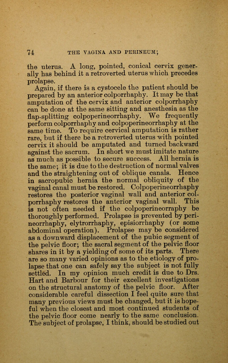 the uterus. A long, pointed, conical cervix gener- ally has behind it a retroverted uterus which precedes prolapse. Again, if there is a cystocele the patient should be prepared by an anterior colporrhaphy. It may be that amputation of the cervix and anterior colporrhaphy can be done at the same sitting and anesthesia as the flap-splitting colpoperineorrhaphy. We frequently perform colporrhaphy and colpoperineorrhaphy at the same time. To require cervical amputation is rather rare, but if there be a retroverted uterus with pointed cervix it should be amputated and turned backward against the sacrum. In short we must imitate nature as much as possible to secure success. All hernia is the same; it is due to the destruction of normal valves and the straightening out of oblique canals. Hence in sacropubio hernia the normal obliquity of the vaginal canal must be restored. Colpoperineorrhaphy restores the posterior vaginal wall and anterior col- porrhaphy restores the anterior vaginal wall. This is not often needed if the colpoperineorraphy be thoroughly performed. Prolapse is prevented by peri- neorrhaphy, elytrorrhaphy, episiorrhaphy (or some abdominal operation). Prolapse may be considered as a downward displacement of the pubic segment of the pelvic floor; the sacral segment of the pelvic floor shares in it by a yielding of some of its parts. There are so many varied opinions as to the etiology of pro- lapse that one can safely say the subject is not fully settled. In my opinion much credit is due to Drs. Hart and Barbour for their excellent investigations on the structural anatomy of the pelvic floor. After considerable careful dissection I feel quite sure that many previous views must be changed, but it is hope- ful when the closest and most continued students of the pelvic floor come nearly to the same conclusion. The subject of prolapse, I think, should be studied out