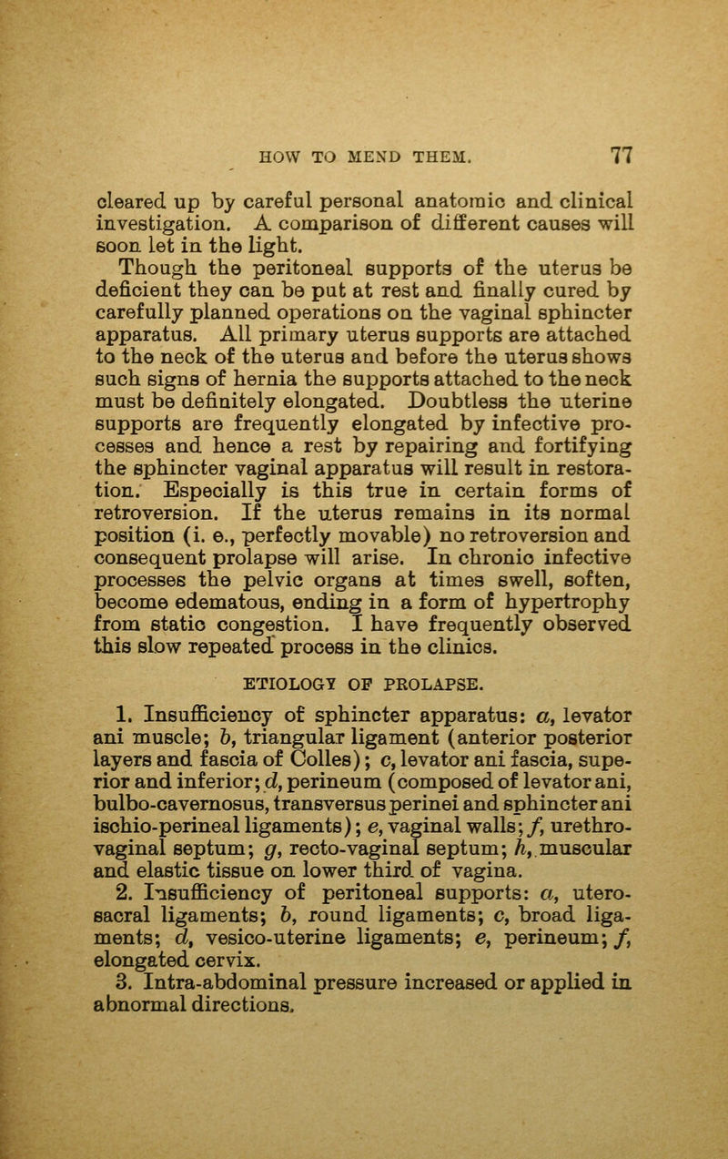 cleared up by careful personal anatomic and clinical investigation. A comparison of different causes will soon let in the light. Though the peritoneal supports of the uterus be deficient they can be put at rest and finally cured by carefully planned operations on the vaginal sphincter apparatus. All primary uterus supports are attached to the neck of the uterus and before the uterus shows such signs of hernia the supports attached to the neck must be definitely elongated. Doubtless the uterine supports are frequently elongated by Infective pro- cesses and hence a rest by repairing and fortifying the sphincter vaginal apparatus will result in restora- tion. Especially is this true in certain forms of retroversion. If the uterus remains in its normal position (i. e., perfectly movable) no retroversion and consequent prolapse will arise. In chronic infective processes the pelvic organs at times swell, soften, become edematous, ending in a form of hypertrophy from static congestion. I have frequently observed this slow repeated process in the clinics. ETIOLOGY OF PROLAPSE. 1. Insufficiency of sphincter apparatus: a, levator ani muscle; h, triangular ligament (anterior posterior layers and fascia of Colles); c, levator ani fascia, supe- rior and inferior; d, perineum (composed of levator ani, bulbo-cavernosus, transversusperinei and sphincter ani ischio-perineal ligaments); e, vaginal walls;/, urethro- vaginal septum; g, recto-vaginal septum; A,.muscular and elastic tissue on lower third of vagina. 2. Insufficiency of peritoneal supports: a, utero- sacral ligaments; 6, round ligaments; c, broad liga- ments; d, vesico-uterine ligaments; e, perineum;/, elongated cervix. 3. Intra-abdominal pressure increased or applied in abnormal directions.
