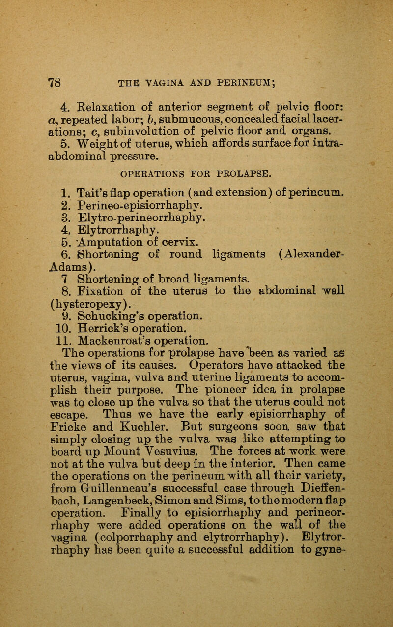 4. Relaxation of anterior segment of pelvio floor: a, repeated labor; 6, submucous, concealed facial lacer- ations; c, subinvolution of pelvio floor and organs. 5. Weight of uterus, which affords surface for intra- abdominal pressure. OPERATIONS FOR PROLAPSE. 1. Tait's flap operation (and extension) of perineum. 2. Perineo-episiorrhaphy. 3. Elytro-perineorrhaphy. 4. Elytrorrhaphy. 5. 'Amputation of cervix. 6. Shortening of round ligaments (Alexander- Adams). 7 Shortening of broad ligaments. 8. Fixation of the uterus to the abdominal wall (hysteropexy). 9. Schucking's operation. 10. Herrick's operation. 11. Mackenroat's operation. The operations for prolapse hav0*been as varied as the views of its causes. Operators have attacked the uterus, vagina, vulva and uterine ligaments to accom- plish their purpose. The pioneer idea in prolapse was to close up the vulva so that the uterus could not escape. Thus we have the early episiorrhaphy of Fricke and Kuchler. But surgeons soon saw that simply closing up the vulva was like attempting to board up Mount Vesuvius. The forces at work were not at the vulva but deep in the interior. Then came the operations on the perineum with all their variety, from Guillenneau's successful case through Dieffen- bach, Langenbeck, Simon and Sims, to the modern flap operation. Finally to episiorrhaphy and perineor- rhaphy were added operations on the wall of the vagina (colporrhaphy and elytrorrhaphy). Elytror- rhaphy has been quite a successful addition to gyne-