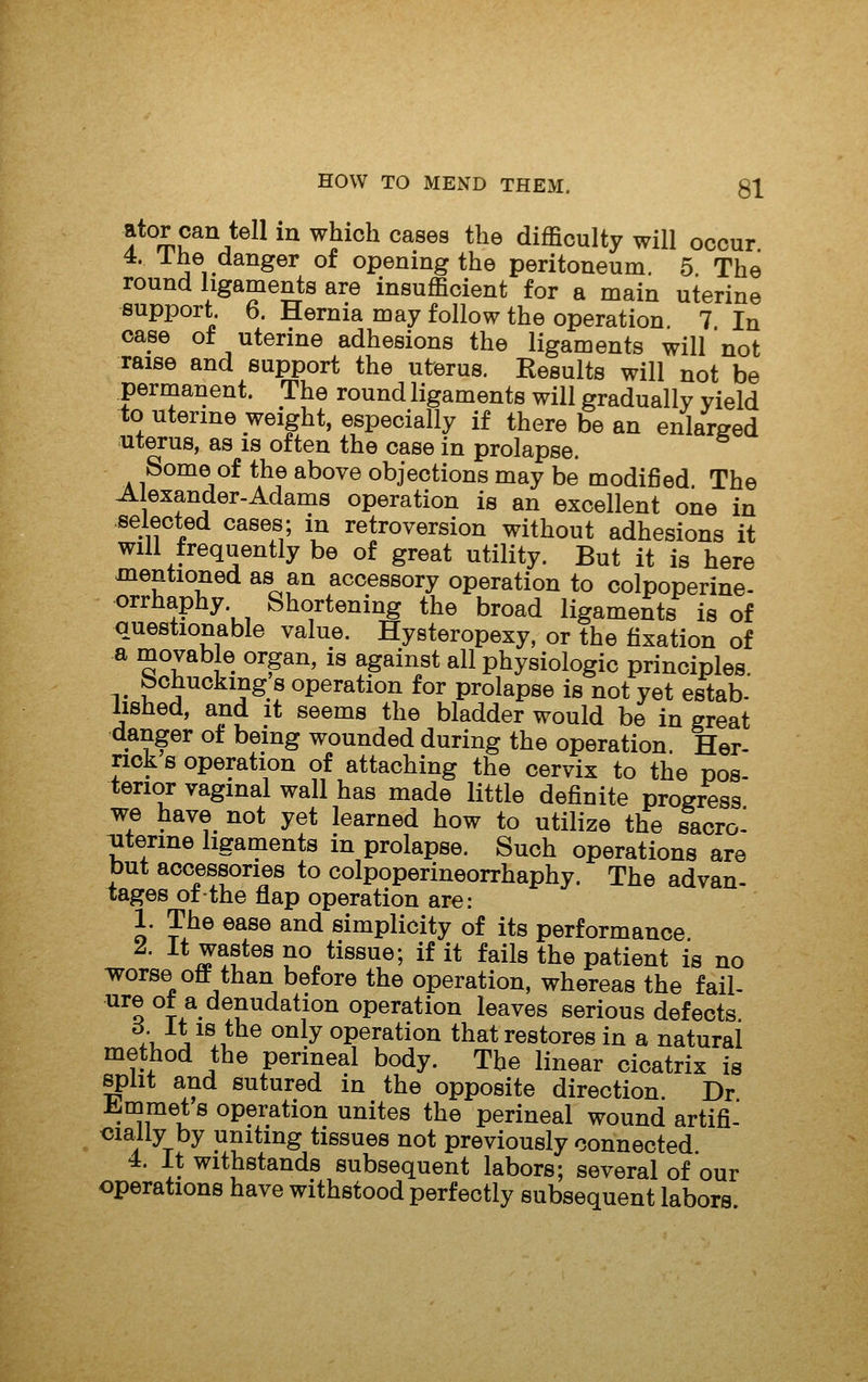 f%u^^}^^^ ^^ ^^^^^ ^^®®^ *^® difficulty will occur 4, 1 he danger of opening the peritoneum 5 The round ligaments are insufficient for a main uterine support. 6. Hernia may follow the operation 7 In case of uterine adhesions the ligaments will not raise and support the uterus. Results will not be permanent. The round ligaments will gradually yield to uterine weight, especially if there be an enlarged uterus, as is often the case in prolapse. Some of the above objections may be modified The Alexander-Adams operation is an excellent one in selected cases; in retroversion without adhesions it will frequently be of great utility. But it is here mentioned as an accessory operation to colpoperine- orrhaphy. Shortening the broad ligaments is of questionable value. Hysteropexy, or the fixation of a movable organ, is against all physiologic principles, bchuckmg s operation for prolapse is not yet estab- lished, and it seems the bladder would be in great danger ot being wounded during the operation. Her- riok s operation of attaching the cervix to the pos- terior vaginal wall has made little definite progress we have not yet learned how to utilize the sacro^ ;uterine ligaments in prolapse. Such operations are but accessories to colpoperineorrhaphy. The advan- tages of the flap operation are: 1. The ease and simplicity of its performance ^. it wastes no tissue; if it fails the patient is no T\rorse off than before the operation, whereas the fail- ure ot a denudation operation leaves serious defects /t. V®.i °^^y operation that restores in a natural method the perineal body. The linear cicatrix is split and sutured in the opposite direction. Dr l^mmet s operation unites the perineal wound artifi- <5ialiy by uniting tissues not previously connected 4. It withstands subsequent labors; several of our operations have withstood perfectly subsequent labors