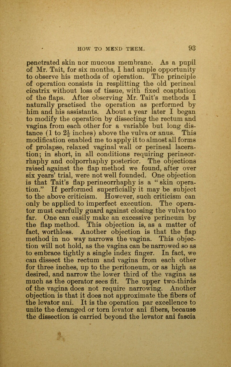 penetrated skin nor mucous membrane. As a pupil of Mr. Tait, for six months, I had ample opportunity to observe his methods of operation. The principle of operation consists in resplitting the old perineal cicatrix without loss of tissue, with fixed coaptation of the flaps. After observing Mr. Tait's methods I naturally practised the operation as performed by him and his assistants. About a year later I began to modify the operation by dissecting the rectum and vagina from each other for a variable but long dis- tance (1 to 2J inches) above the vulva or anus. This modification enabled me to apply it to almost all forms of prolapse, relaxed vaginal wall or perineal lacera- tion; in short, in all conditions requiring perineor- rhaphy and colporrhaphy posterior. The objections raised against the flap method we found, after over six years' trial, were not well founded. One objection is that Tait's flap perineorrhaphy is a  skin opera- tion. If performed superficially it may be subject to the above criticism. However, such criticism can only be applied to imperfect execution. The opera- tor must carefully guard against closing the vulva too far. One can easily make an excessive perineum by the flap method. This objection is, as a matter of fact, worthless. Another objection is that the flap method in no way narrows the vagina. This objec- tion will not hold, as the vagina can be narrowed so as to embrace tightly a single index finger. In fact, we can dissect the rectum and vagina from each other for three inches, up to the peritoneum, or as high as desired, and narrow the lower third of the vagina as much as the operator sees fit. The upper two-thirds of the vagina does not require narrowing. Another objection is that it does not approximate the fibers of the levator ani. It is the operation par excellence to unite the deranged or torn levator ani fibers, because the dissection is carried beyond the levator ani fascia