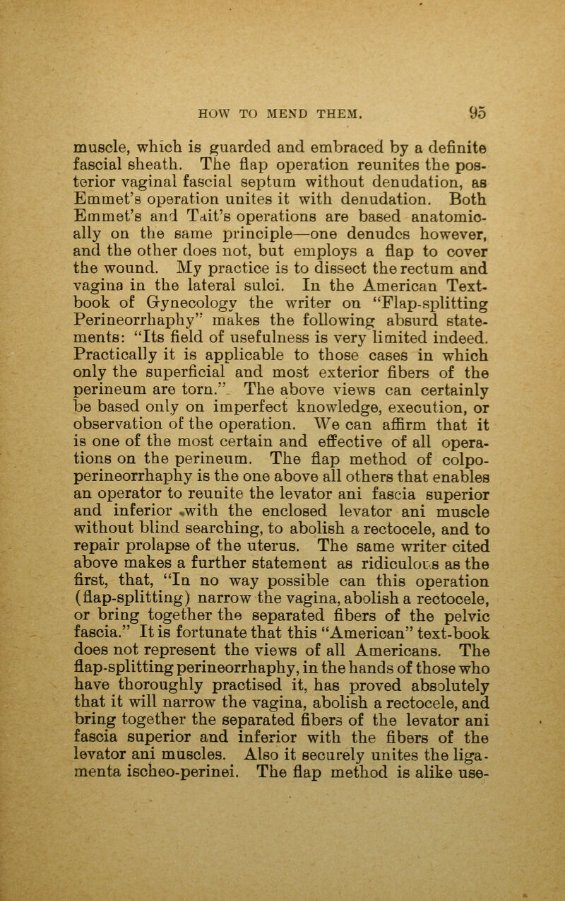 muscle, which is guarded and embraced by a definite fascial sheath. The flap operation reunites the pos- terior vaginal fascial septum without denudation, as Emmet's operation unites it with denudation. Both Emmet's and Tdit's operations are based anatomic- ally on the same principle—one denudes however, and the other does not, but employs a flap to cover the wound. My practice is to dissect the rectum and vagina in the lateral sulci. In the American Text- book of Gynecology the writer on Flap-splitting Perineorrhaphy'' makes the following absurd state- ments: Its field of usefulness is very limited indeed. Practically it is applicable to those cases in which only the superficial and most exterior fibers of the perineum are torn. The above views can certainly be based only on imperfect knowledge, execution, or observation of the operation. We can affirm that it is one of the most certain and effective of all opera- tions on the perineum. The flap method of colpo- perineorrhaphy is the one above all others that enables an operator to reunite the levator ani fascia superior and inferior *with the enclosed levator ani muscle without blind searching, to abolish a rectocele, and to repair prolapse of the uterus. The same writer cited above makes a further statement as ridiculou s as the first, that, In no way possible can this operation (flap-splitting) narrow the vagina, abolish a rectocele, or bring together the separated fibers of the pelvic fascia. It is fortunate that this American text-book does not represent the views of all Americans. The flap-splitting perineorrhaphy, in the hands of those who have thoroughly practised it, has proved absolutely that it will narrow the vagina, abolish a rectocele, and bring together the separated fibers of the levator ani fascia superior and inferior with the fibers of the levator ani muscles. Also it securely unites the liga- menta ischeo-perinei. The flap method is alike use-