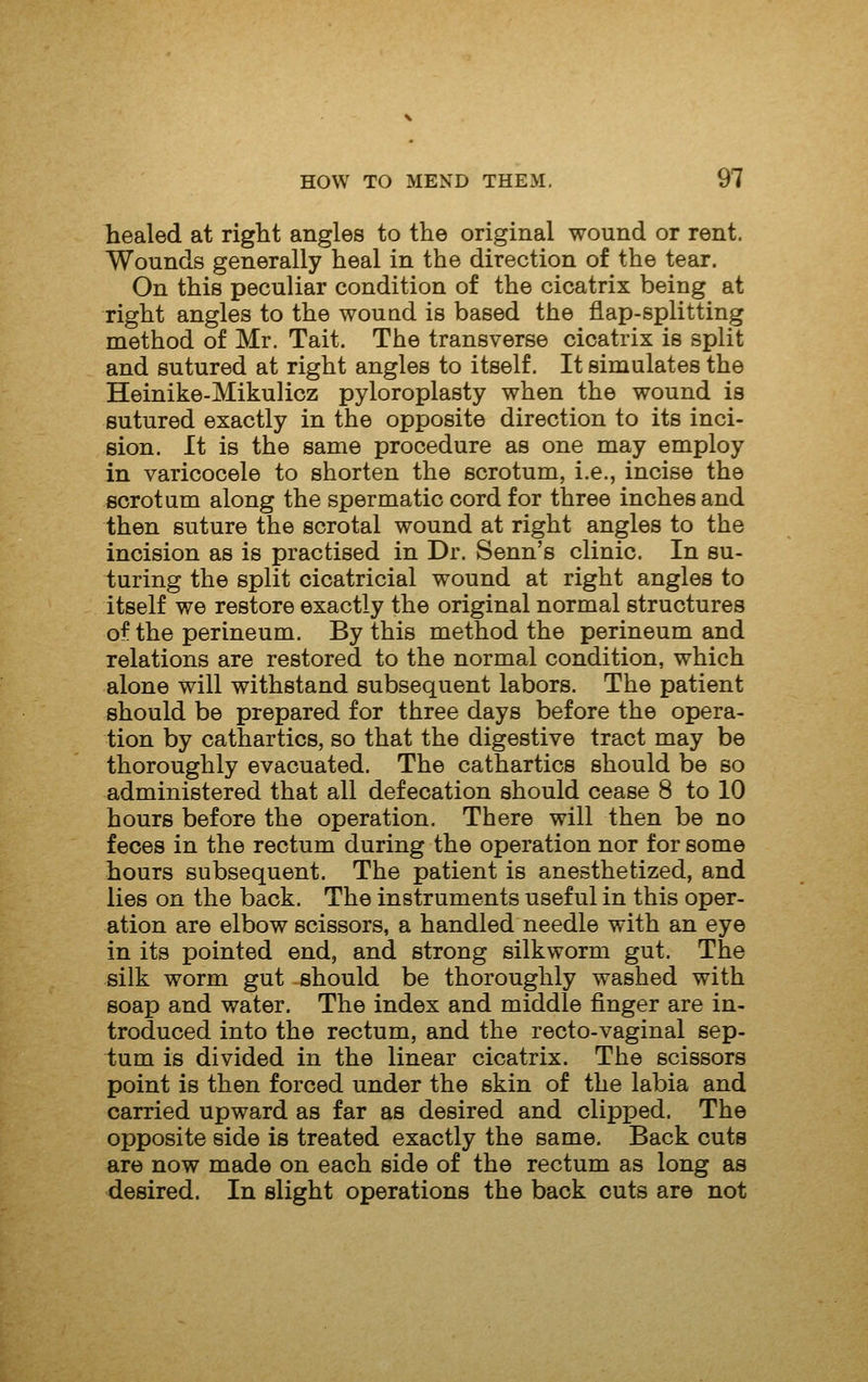 healed at right angles to the original wound or rent. Wounds generally heal in the direction of the tear. On this peculiar condition of the cicatrix being at right angles to the wouud is based the flap-splitting method of Mr. Tait. The transverse cicatrix is split and sutured at right angles to itself. It simulates the Heinike-Mikulicz pyloroplasty when the wound is sutured exactly in the opposite direction to its inci- sion. It is the same procedure as one may employ in varicocele to shorten the scrotum, i.e., incise the scrotum along the spermatic cord for three inches and then suture the scrotal wound at right angles to the incision as is practised in Dr. Senn's clinic. In su- turing the split cicatricial wound at right angles to itself we restore exactly the original normal structures of the perineum. By this method the perineum and relations are restored to the normal condition, which alone will withstand subsequent labors. The patient should be prepared for three days before the opera- tion by cathartics, so that the digestive tract may be thoroughly evacuated. The cathartics should be so administered that all defecation should cease 8 to 10 hours before the operation. There will then be no feces in the rectum during the operation nor for some hours subsequent. The patient is anesthetized, and lies on the back. The instruments useful in this oper- ation are elbow scissors, a handled needle with an eye in its pointed end, and strong silkworm gut. The silk worm gut should be thoroughly washed with soap and water. The index and middle finger are in- troduced into the rectum, and the recto-vaginal sep- tum is divided in the linear cicatrix. The scissors point is then forced under the skin of the labia and carried upward as far as desired and clipped. The opposite side is treated exactly the same. Back cuts are now made on each side of the rectum as long as desired. In slight operations the back cuts are not