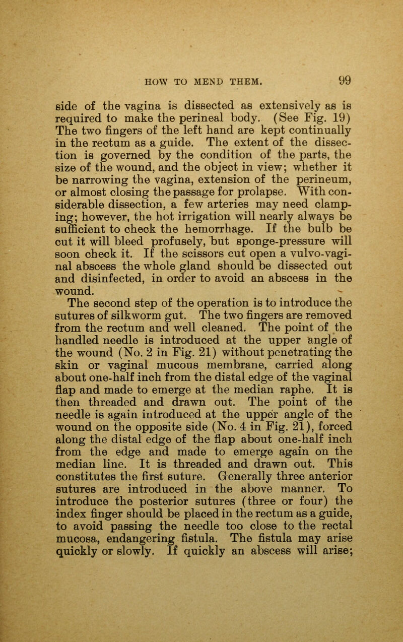 side of the vagina is dissected as extensively as is required to make the perineal body. (See Fig. 19) The two fingers of the left hand are kept continually in the rectum as a guide. The extent of the dissec- tion is governed by the condition of the parts, the size of the wound, and the object in view; whether it be narrowing the vagina, extension of the perineum, or almost closing the passage for prolapse. With con- siderable dissection, a few arteries may need clamp- ing; however, the hot irrigation will nearly always be sufl&cient to check the hemorrhage. If the bulb be out it will bleed profusely, but sponge-pressure will soon check it. If the scissors cut open a vulvo-vagi- nal abscess the whole gland should be dissected out and disinfected, in order to avoid an abscess in the wound. The second step of the operation is to introduce the sutures of silkworm gut. The two fingers are removed from the rectum and well cleaned. The point of the handled needle is introduced at the upper angle of the wound (No. 2 in Fig. 21) without penetrating the skin or vaginal mucous membrane, carried along about one-half inch from the distal edge of the vaginal flap and made to emerge at the median raphe. It is then threaded and drawn out. The point of the needle is again introduced at the upper angle of the wound on the opposite side (No. 4 in Fig. 21), forced along the distal edge of the flap about one-half inch from the edge and made to emerge again on the median line. It is threaded and drawn out. This constitutes the first suture. Generally three anterior sutures are introduced in the above manner. To introduce the posterior sutures (three or four) the index finger should be placed in the rectum as a guide, to avoid passing the needle too close to the rectal mucosa, endangering fistula. The fistula may arise quickly or slowly. If quickly an abscess will arise;