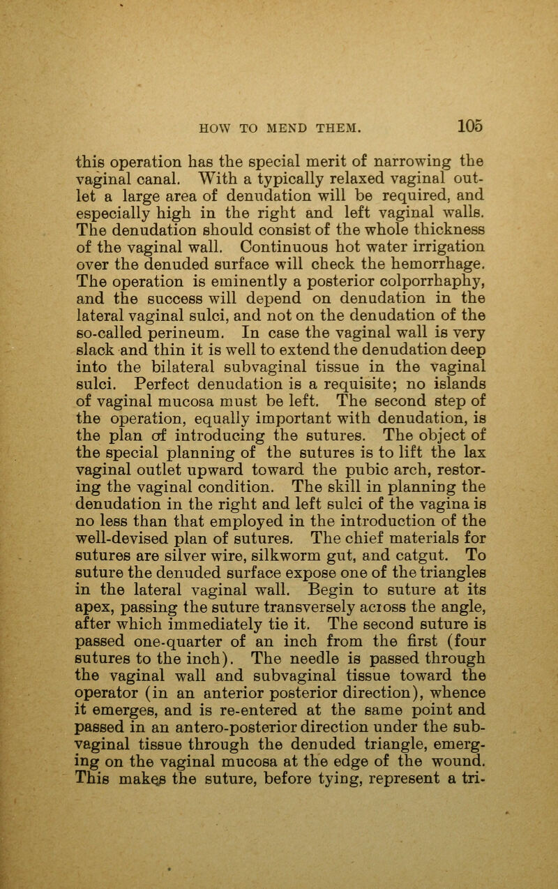 this operation has the special merit of narrowing the vaginal canal. With a typically relaxed vaginal out- let a large area of denudation will be required, and especially high in the right and left vaginal walls. The denudation should consist of the whole thickness of the vaginal wall. Continuous hot water irrigation over the denuded surface will check the hemorrhage. The operation is eminently a posterior colporrhaphy, and the success will depend on denudation in the lateral vaginal sulci, and not on the denudation of the so-called perineum. In case the vaginal wall is very slack and thin it is well to extend the denudation deep into the bilateral subvaginal tissue in the vaginal sulci. Perfect denudation is a requisite; no islands of vaginal mucosa must be left. The second step of the operation, equally important with denudation, is the plan erf introducing the sutures. The object of the special planning of the sutures is to lift the lax vaginal outlet upward toward the pubic arch, restor- ing the vaginal condition. The skill in planning the denudation in the right and left sulci of the vagina is no less than that employed in the introduction of the well-devised plan of sutures, The chief materials for sutures are silver wire, silkworm gut, and catgut. To suture the denuded surface expose one of the triangles in the lateral vaginal wall. Begin to suture at its apex, passing the suture transversely across the angle, after which immediately tie it. The second suture is passed one-quarter of an inch from the first (four sutures to the inch). The needle is passed through the vaginal wall and subvaginal tissue toward the operator (in an anterior posterior direction), whence it emerges, and is re-entered at the same point and passed in an antero-posterior direction under the sub- vaginal tissue through the denuded triangle, emerg- ing on the vaginal mucosa at the edge of the wound. This makQs the suture, before tying, represent a tri-