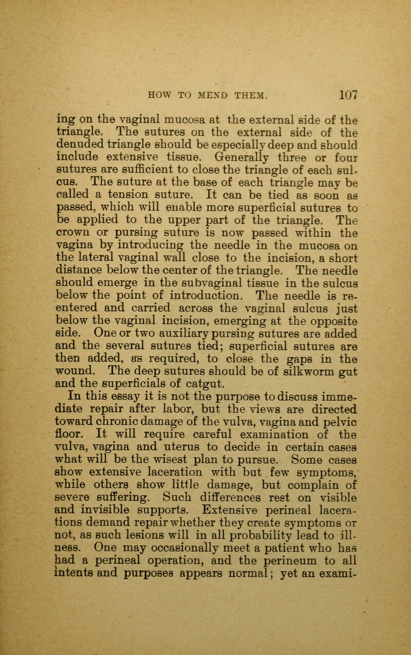 ing on the vaginal mucosa at the external side of the triangle. The sutures on the external side of the denuded triangle should be especially deep and should include extensive tissue. Generally three or four sutures are sufficient to close the triangle of each sul- cus. The suture at the base of each triangle may be called a tension suture. It can be tied as soon as passed, which will enable more superficial sutures to be applied to the upper part of the triangle. The crown or pursing suture is now passed within the vagina by introducing the needle in the mucosa on the lateral vaginal wall close to the incision, a short distance below the center of the triangle. The needle should emerge in the subvaginal tissue in the sulcus below the point of introduction. The needle is re- entered and carried across the vaginal sulcus just below the vaginal incision, emerging at the opposite side. One or two auxiliary pursing sutures are added and the several sutures tied; superficial sutures are then added, as required, to close the gaps in the wound. The deep sutures should be of silkworm gut and the superficials of catgut. In this essay it is not the purpose to discuss imme- diate repair after labor, but the views are directed toward chronic damage of the vulva, vagina and pelvic floor. It will require careful examination of the vulva, vagina and uterus to decide in certain cases what will be the wisest plan to pursue. Some cases show extensive laceration with but .few symptoms, while others show little damage, but complain of severe suffering. Such differences rest on visible and invisible supports. Extensive perineal lacera- tions demand repair whether they create symptoms or not, as such lesions will in all probability lead to ill- ness. One may occasionally meet a patient who has had a perineal operation, and the perineum to all intents and purposes appears normal; yet an exami-