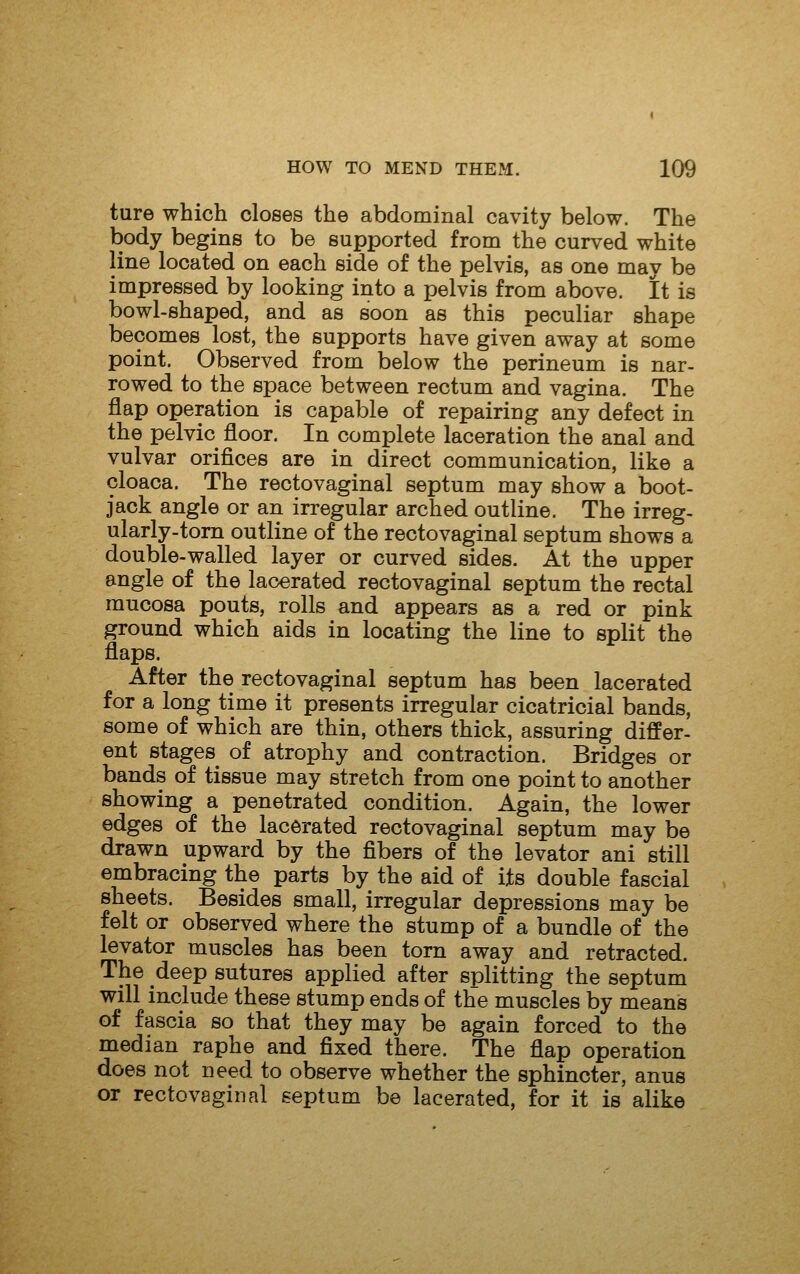 ture which closes the abdominal cavity below. The body begins to be supported from the curved white line located on each side of the pelvis, as one may be impressed by looking into a pelvis from above. It is bowl-shaped, and as soon as this peculiar shape becomes lost, the supports have given away at some point. Observed from below the perineum is nar- rowed to the space between rectum and vagina. The flap operation is capable of repairing any defect in the pelvic floor. In complete laceration the anal and vulvar orifices are in direct communication, like a cloaca. The rectovaginal septum may show a boot- jack angle or an irregular arched outline. The irreg- ularly-torn outline of the rectovaginal septum shows a double-walled layer or curved sides. At the upper angle of the lacerated rectovaginal septum the rectal mucosa pouts, rolls and appears as a red or pink ground which aids in locating the line to split the flaps. After the rectovaginal septum has been lacerated for a long time it presents irregular cicatricial bands, some of which are thin, others thick, assuring differ- ent stages of atrophy and contraction. Bridges or bands of tissue may stretch from one point to another showing a penetrated condition. Again, the lower edges of the lacerated rectovaginal septum may be drawn upward by the fibers of the levator ani still embracing the parts by the aid of its double fascial sheets. Besides small, irregular depressions may be felt or observed where the stump of a bundle of the levator muscles has been torn away and retracted. The deep sutures applied after splitting the septum will include these stump ends of the muscles by means of fascia so that they may be again forced to the median raphe and fixed there. The flap operation does not need to observe whether the sphincter, anus or rectovaginal septum be lacerated, for it is alike