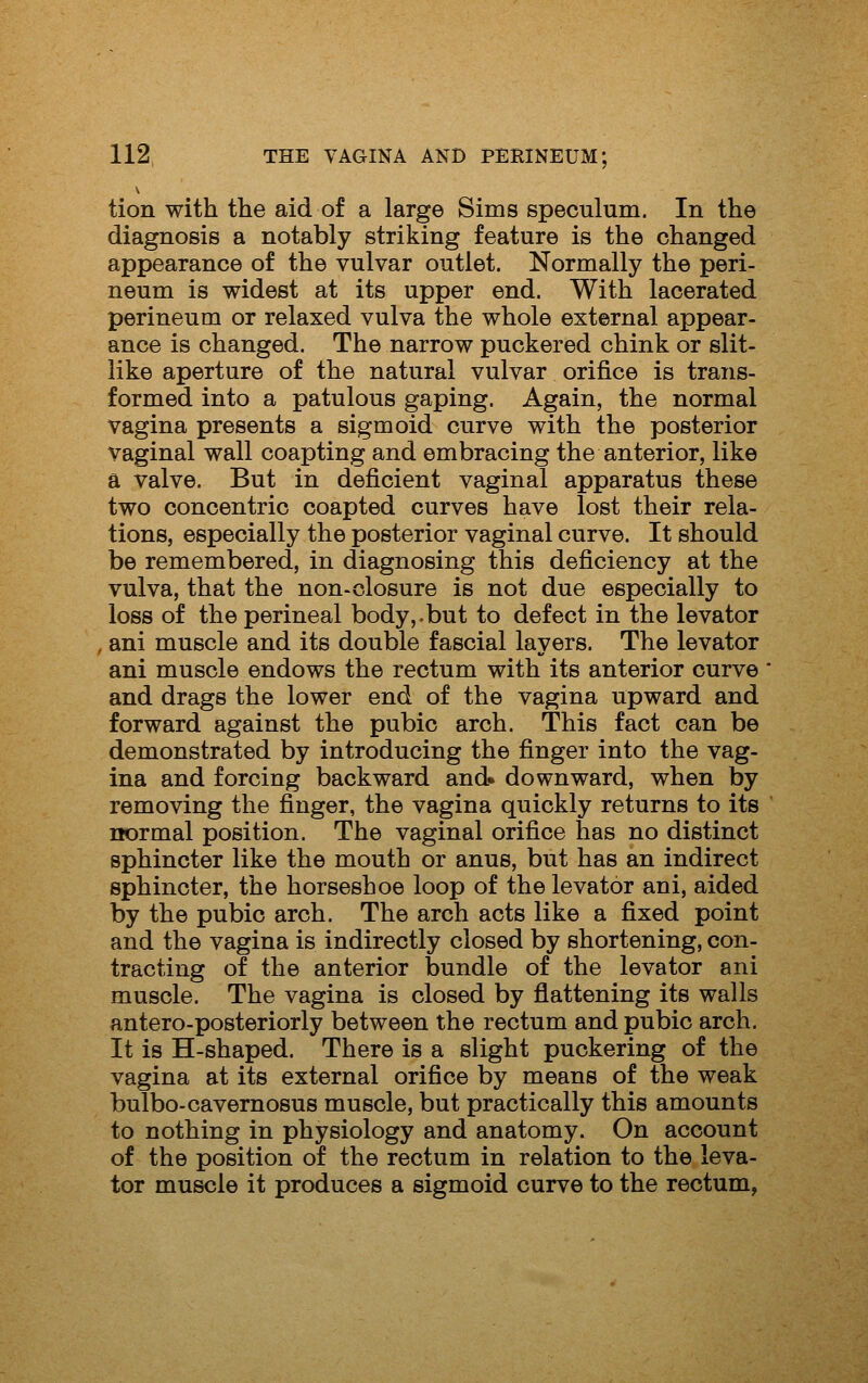 tion with the aid of a large Sims speculum. In the diagnosis a notably striking feature is the changed appearance of the vulvar outlet. Normally the peri- neum is widest at its upper end. With lacerated perineum or relaxed vulva the whole external appear- ance is changed. The narrow puckered chink or slit- like aperture of the natural vulvar orifice is trans- formed into a patulous gaping. Again, the normal vagina presents a sigmoid curve with the posterior vaginal wall coapting and embracing the anterior, like a valve. But in deficient vaginal apparatus these two concentric coapted curves have lost their rela- tions, especially the posterior vaginal curve. It should be remembered, in diagnosing this deficiency at the vulva, that the non-closure is not due especially to loss of the perineal body,.but to defect in the levator , ani muscle and its double fascial layers. The levator ani muscle endows the rectum with its anterior curve and drags the lower end of the vagina upward and forward against the pubic arch. This fact can be demonstrated by introducing the finger into the vag- ina and forcing backward and* downward, when by removing the finger, the vagina quickly returns to its normal position. The vaginal orifice has no distinct sphincter like the mouth or anus, but has an indirect sphincter, the horseshoe loop of the levator ani, aided by the pubic arch. The arch acts like a fixed point and the vagina is indirectly closed by shortening, con- tracting of the anterior bundle of the levator ani muscle. The vagina is closed by flattening its walls antero-posteriorly between the rectum and pubic arch. It is H-shaped. There is a slight puckering of the vagina at its external orifice by means of the weak bulbo-cavernosus muscle, but practically this amounts to nothing in physiology and anatomy. On account of the position of the rectum in relation to the leva- tor muscle it produces a sigmoid curve to the rectum,
