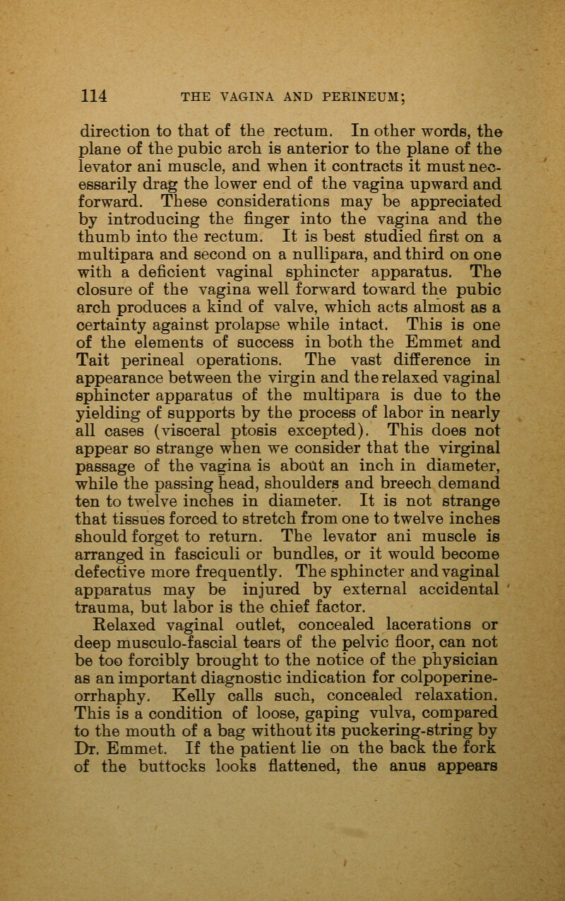 direction to that of the rectum. In other words, the plane of the pubic arch is anterior to the plane of the levator ani muscle, and when it contracts it must nec- essarily drag the lower end of the vagina upward and forward. These considerations may be appreciated by introducing the finger into the vagina and the thumb into the rectum. It is best studied first on a multipara and second on a nullipara, and third on one with a deficient vaginal sphincter apparatus. The closure of the vagina well forward toward the pubic arch produces a kind of valve, which acts almost as a certainty against prolapse while intact. This is one of the elements of success in both the Emmet and Tait perineal operations. The vast difference in appearance between the virgin and the relaxed vaginal sphincter apparatus of the multipara is due to the yielding of supports by the process of labor in nearly all cases (visceral ptosis excepted). This does not appear so strange when we consider that the virginal passage of the vagina is about an inch in diameter, while the passing head, shoulders and breech demand ten to twelve inches in diameter. It is not strange that tissues forced to stretch from one to twelve inches should forget to return. The levator ani muscle is arranged in fasciculi or bundles, or it would become defective more frequently. The sphincter and vaginal apparatus may be injured by external accidental trauma, but labor is the chief factor. Relaxed vaginal outlet, concealed lacerations or deep musculo-fascial tears of the pelvic floor, can not be too forcibly brought to the notice of the physician as an important diagnostic indication for colpoperine- orrhaphy. Kelly calls such, concealed relaxation. This is a condition of loose, gaping vulva, compared to the mouth of a bag without its puckering-string by Dr. Emmet. If the patient lie on the back the fork of the buttocks looks flattened, the anus appears