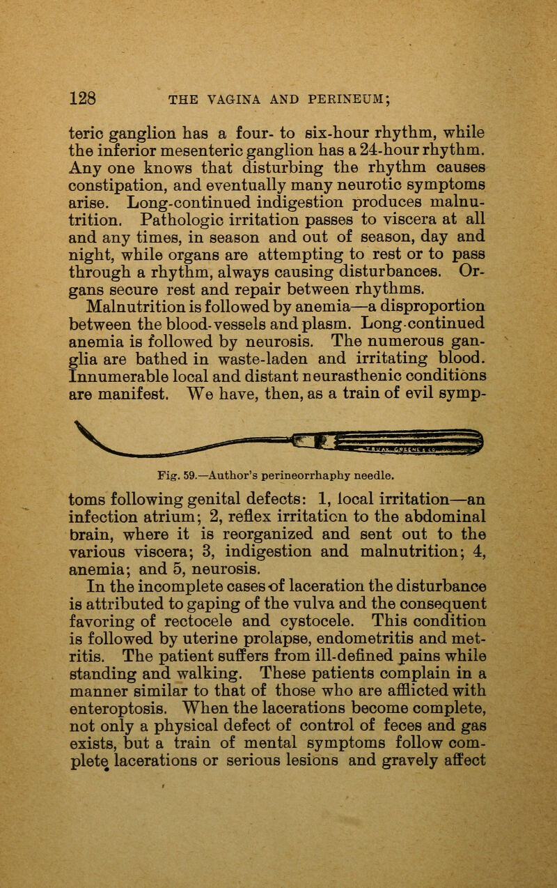 terio ganglion has a four- to six-hour rhythm, while the inferior mesenteric ganglion has a 24-hour rhythm. Any one knows that disturbing the rhythm causes constipation, and eventually many neurotic symptoms arise. Long-continued indigestion produces malnu- trition. Pathologic irritation passes to viscera at all and any times, in season and out of season, day and night, while organs are attempting to rest or to pass through a rhythm, always causing disturbances. Or- gans secure rest and repair between rhythms. Malnutrition is followed by anemia—a disproportion between the blood-vessels and plasm. Long continued anemia is followed by neurosis. The numerous gan- glia are bathed in waste-laden and irritating blood. Innumerable local and distant neurasthenic conditions are manifest. We have, then, as a train of evil symp- Fig. 59.—Author's perineorrhaphy needle. toms following genital defects: 1, local irritation—an infection atrium; 2, reflex irritation to the abdominal brain, where it is reorganized and sent out to the various viscera; 3, indigestion and malnutrition; 4, anemia; and 5, neurosis. In the incomplete cases of laceration the disturbance is attributed to gaping of the vulva and the consequent favoring of rectocele and cystocele. This condition is followed by uterine prolapse, endometritis and met- ritis. The patient suffers from ill-defined pains while standing and walking. These patients complain in a manner similar to that of those who are afflicted with enteroptosis. When the lacerations become complete, not only a physical defect of control of feces and gas exists, but a train of mental symptoms follow com- plete lacerations or serious lesions and gravely affect