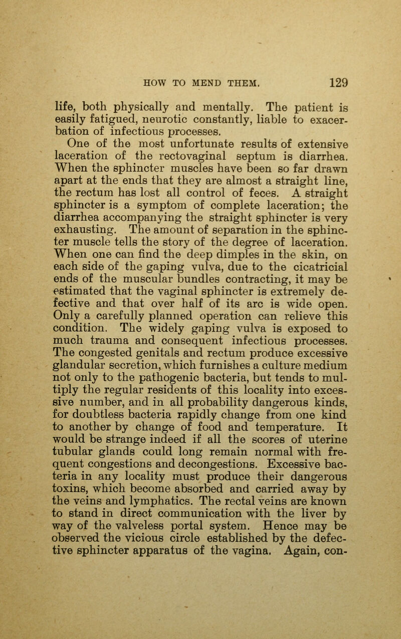 life, both physically and mentally. The patient is easily fatigued, neurotic constantly, liable to exacer- bation of infectious processes. One of the most unfortunate results of extensive laceration of the rectovaginal septum is diarrhea. When the sphincter muscles have been so far drawn apart at the ends that they are almost a straight line, the rectum has lost all control of feces. A straight sphincter is a symptom of complete laceration; the diarrhea accompanying the straight sphincter is very exhausting. The amount of separation in the sphinc- ter muscle tells the story of the degree of laceration. When one can find the deep dimples in the skin, on each side of the gaping vulva, due to the cicatricial ends of the muscular bundles contracting, it may be estimated that the vaginal sphincter is extremely de- fective and that over half of its arc is wide open. Only a carefully planned operation can relieve this condition. The widely gaping vulva is exposed to much trauma and consequent infectious processes. The congested genitals and rectum produce excessive glandular secretion, which furnishes a culture medium not only to the pathogenic bacteria, but tends to mul- tiply the regular residents of this locality into exces- sive number, and in all probability dangerous kinds, for doubtless bacteria rapidly change from one kind to another by change of food and temperature. It would be strange indeed if all the scores of uterine tubular glands could long remain normal with fre- quent congestions and decongestions. Excessive bac- teria in any locality must produce their dangerous toxins, which become absorbed and carried away by the veins and lymphatics. The rectal veins are known to stand in direct communication with the liver by way of the valveless portal system. Hence may be observed the vicious circle established by the defec- tive sphincter apparatus of the vagina. Again, con-