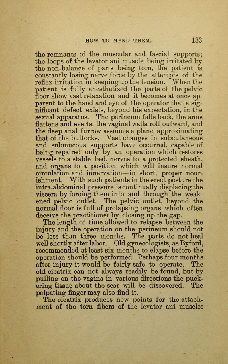 the remnants of the muscular and fascial supports; the loops of the levator ani muscle being irritated by the non-balance of parts being torn, the patient is constantly losing nerve force by the attempts of the reflex irritation in keeping up the tension. When the patient is fully anesthetized the parts of the pelvic floor show vast relaxation and it becomes at once ap- parent to the hand and eye of the operator that a sig- nificant defect exists, beyond his expectation, in the sexual apparatus. The perineum falls back, the anus flattens and everts, the vaginal walls roll outward, and the deep anal furrow assumes a plane approximating that of the buttocks. Vast changes in subcutaneous and submucous supports have occurred, capable of being repaired only by an operation which restores vessels to a stable bed, nerves to a protected sheath, and organs to a position which will insure normal circulation and innervation—in short, proper nour- ishment. With such patients in the erect posture the intra-abdominal pressure is continually displacing the viscera by forcing them into and through the weak- ened pelvic outlet. The pelvic outlet, beyond the normal floor is full of prolapsing organs which often deceive the practitioner by closing up the gap. The length of time allowed to relapse between the injury and the operation on the perineum should not be less than three months. The parts do not heal well shortly after labor. Old gynecologists, as Byford, recommended at least six months to elapse before the operation should be performed. Perhaps four months after injury it would be fairly safe to operate. The old cicatrix can not always readily be found, but by pulling on the vagina in various directions the puck- ering tissue about the scar will be discovered. The palpating finger may also find it. The cicatrix produces new points for the attach- ment of the torn fibers of the levator ani muscles