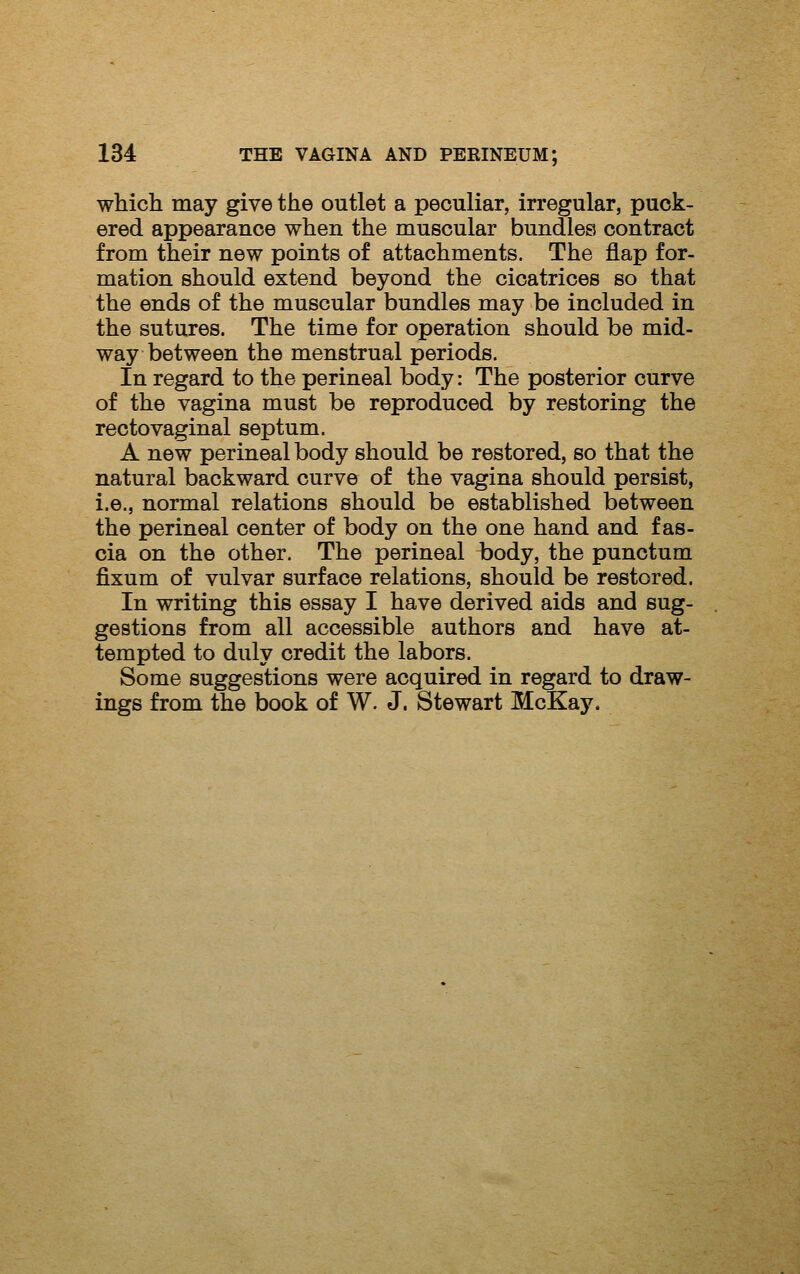 which may give the outlet a peculiar, irregular, puck- ered appearance when the muscular bundles contract from their new points of attachments. The flap for- mation should extend beyond the cicatrices so that the ends of the muscular bundles may be included in the sutures. The time for operation should be mid- way between the menstrual periods. In regard to the perineal body: The posterior curve of the vagina must be reproduced by restoring the rectovaginal septum. A new perineal body should be restored, so that the natural backward curve of the vagina should persist, i.e., normal relations should be established between the perineal center of body on the one hand and fas- cia on the other. The perineal body, the punotum fixum of vulvar surface relations, should be restored. In writing this essay I have derived aids and sug- gestions from all accessible authors and have at- tempted to duly credit the labors. Some suggestions were acquired in regard to draw- ings from the book of W. J. Stewart McKay.