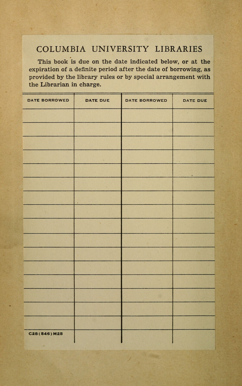 COLUMBIA UNIVERSITY LIBRARIES This book is due on the date indicated below, or at the expiration of a definite period after the date of borrowing, as provided by the library rules or by special arrangement with the Librarian in charge. DATE BORROWED 1 DATE DUE DATE BORROWED r ' DATE DUE i : i 1 1 C28(S46)M25