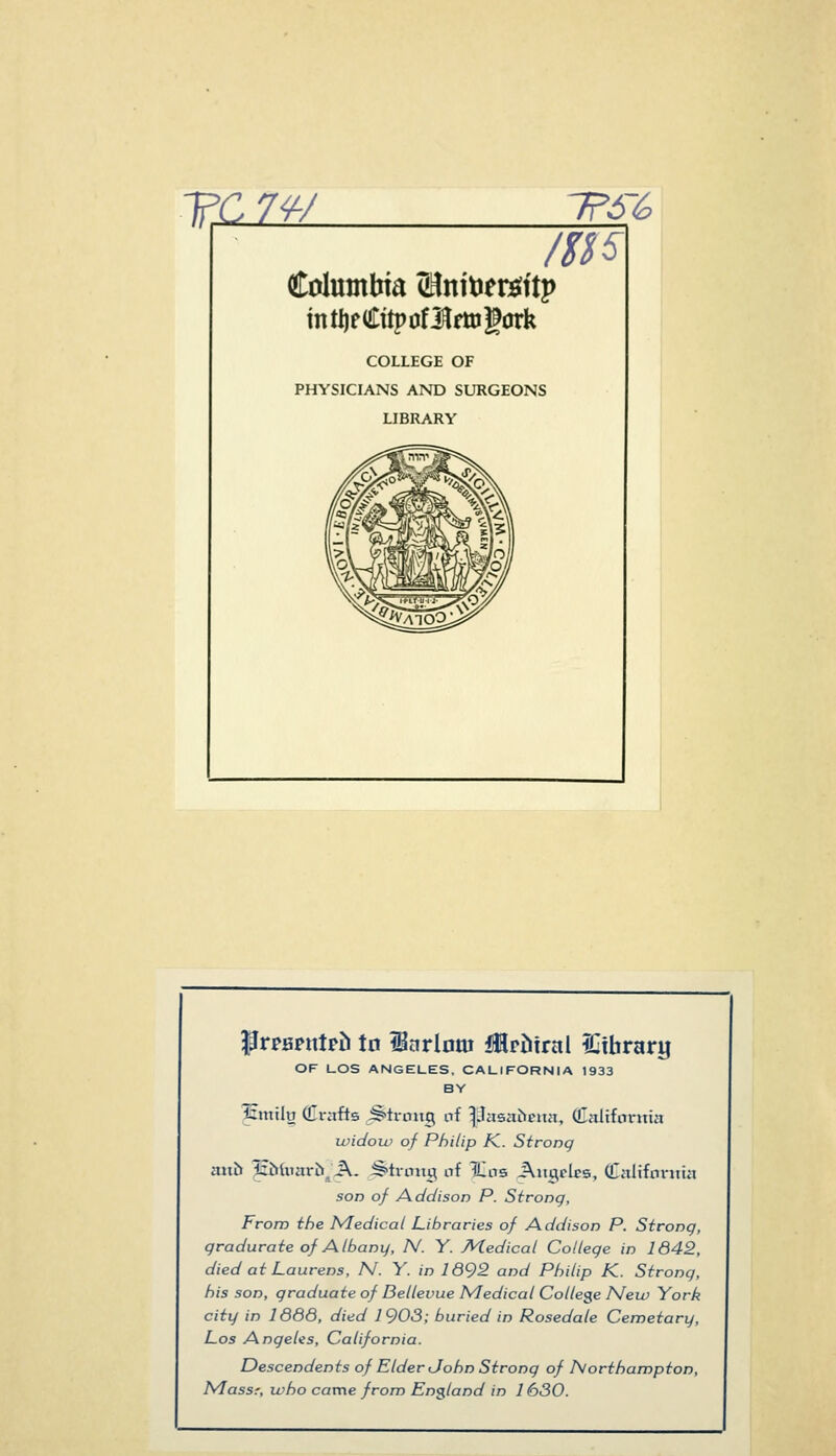 TC7W 'T?6% COLLEGE OF PHYSICIANS AND SURGEONS LIBRARY PrpBpntpti tn iBarlom iMrtiirai IGtbrary OF UOS ANGELES. CALIFORNIA 1933 BY Icmily Crafts Strong of ^jJasabcnn, Caltfontia ividoiv of Philip K. Strong mih IzbUMxrb^A. ^^troitg nf Xns JXitgrlcs, Caltfontia son of Addison P. Strong, From the Medical Libraries of Addison P. Strong, gradurate of Albany, N. Y. Medical College in 1642, died at Laurens, N. Y. in 1692 and Philip K. Strong, his son, graduate of Dellevue Medical College New York city in 1666, died 1903; buried in Rosedale Cemetary, Los Angelis, California. Descendents of Elder John Strong of Northampton, Massr, who came from England in 1630.