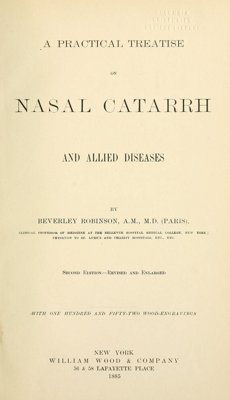 A PRACTICAL TREATISE ON NASAL CATAKKH AND ALLIED DISEASES BY BEVERLEY ROBINSON, A.M., M.D. (PARIS). CLINICAL PROFESSOR OF MEDICINE AT THE BELLEVUE HOSPITAL MEDICAL COLLEGE, NEW TOKK PHYSICIAN TO ST. LUKE'S AND CHABITY HOSPITALS, ETC., ETC. Second Edition—Revised and Enlarged WITH ONE HUNDRED AND FIFTY-TWO WOOD-ENGRA VINGS NEW YORK WILLIAM WOOD & COMPANY 56 & 58 LAFAYETTE PLACE 1885