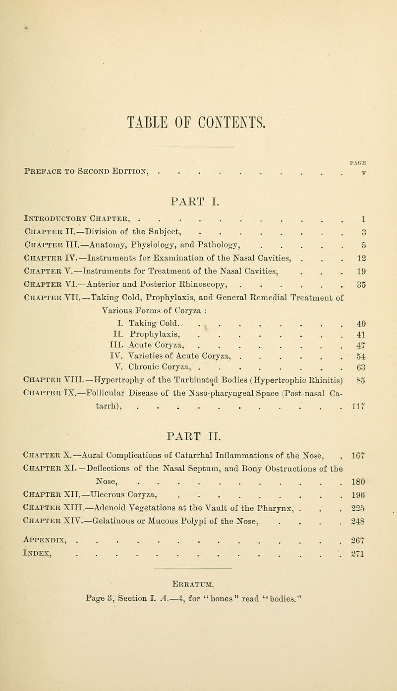 TABLE OF CONTENTS. PAGE Preface to Second Edition, v PART I. Intkoductory Chapter, 1 Chapter II.—Division of the Subject, 3 Chapter III.—Anatomy, Physiology, and Pathology, ..... 5 Chapter IV.—Instruments for Examination of the Nasal Cavities, ... 12 Chapter V.—Instruments for Treatment of the Nasal Cavities, ... 19 Chapter VI.—Anterior and Posterior Rhinoscopy, . . . ... 35 Chapter VII.—Taking- Cold, Prophylaxis, and General Remedial Treatment of Various Forms of Coryza : I. Taking Cold. 40 II. Prophylaxis, ........ 41 III. Acute Coryza, ........ 47 IV. Varieties of Acute Coryza, ...... 54 V. Chronic Coryza, ........ 63 Chapter VIII.—Hypertrophy of the Turbinated Bodies (Hypertrophic Rhinitis) 85 Chapter IX.—Follicular Disease of the Naso-pharyngeal Space (Post-nasal Ca- tarrh), 117 PART II. Ch.\pter X.—Aural Complications of Catarrhal Inflammations of the Nose, . 167 Chapter XI. —Deflections of the Nasal Septum, and Bony Obstructions of the Nose, 180 Chapter XII.—Ulcerous Coryza, 196 Chapter XIII.—Adenoid Vegetations at the Vault of the Pharynx, . . . 225 Chapter XIV.—Gelatinous or Mucous Polypi of the Nose, .... 248 Appendix, 267 Index, 271 Erratum. Page 3, Section I. A.—4, for bones read bodies.