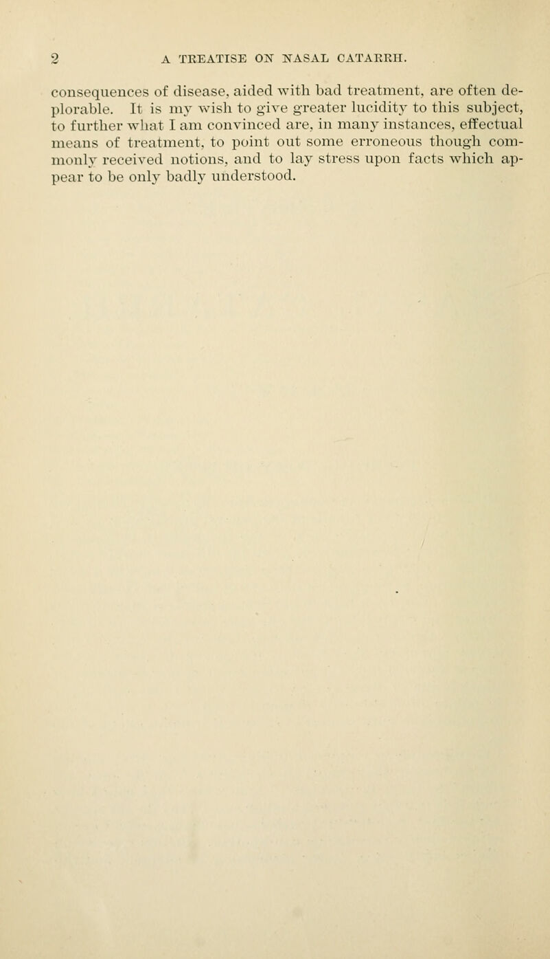 consequences of disease, aided with bad treatment, are often de- plorable. It is my wish to give greater lucidit}' to this subject, to further what I am convinced are, in many instances, effectual means of treatment, to point out some erroneous though com- monly received notions, and to lay stress upon facts which ap- pear to be onl}' badly understood.