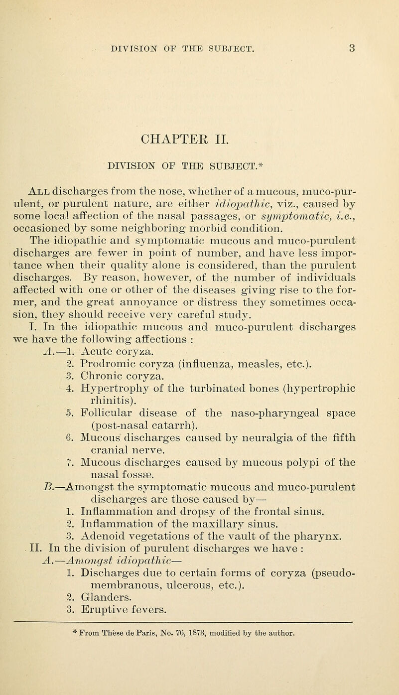 DIVISION OF THE SUBJECT. CHAPTER II. DIVISION OF THE SUBJECT.* All discharges from the nose, whether of a mucous, muco-pur- ulent, or purulent nature, are either idiopathic, viz., caused by some local affection of the nasal passages, or symptomatic, i.e., occasioned by some neighboring morbid condition. The idiopathic and symptomatic mucous and muco-purulent discharges are fewer in point of number, and have less impor- tance when their quality alone is considered, than the purulent discharges. By reason, however, of the number of individuals affected with one or other of the diseases giving rise to the for- mer, and the great annoyance or distress they sometimes occa- sion, they should receive very careful study. I. In the idiopathic mucous and muco-purulent discharges we have the following affections : A.—1. Acute coryza. 2. Prodromic coryza (influenza, measles, etc.). 3. Chronic coryza. 4. Hypertrophy of the turbinated bones (hypertrophic rhinitis). 5. Follicular disease of the naso-pharyngeal space (post-nasal catarrh). 6. Mucous discharges caused by neuralgia of the fifth cranial nerve. 7. Mucous discharges caused by mucous polypi of the nasal fossse. B.—^Amongst the symptomatic mucous and muco-purulent discharges are those caused by— 1. Inflammation and dropsy of the frontal sinus. 2. Inflammation of the maxillary sinus. 3. Adenoid vegetations of the vault of the pharynx. II. In the division of purulent discharges we have : A.—Amongst idiopathic— 1. Discharges due to certain forms of coryza (pseudo- membranous, ulcerous, etc.). 2. Glanders. 3. Eruptive fevers. * Prom These de Paris, No. 76, 1873, modified bj' the author.