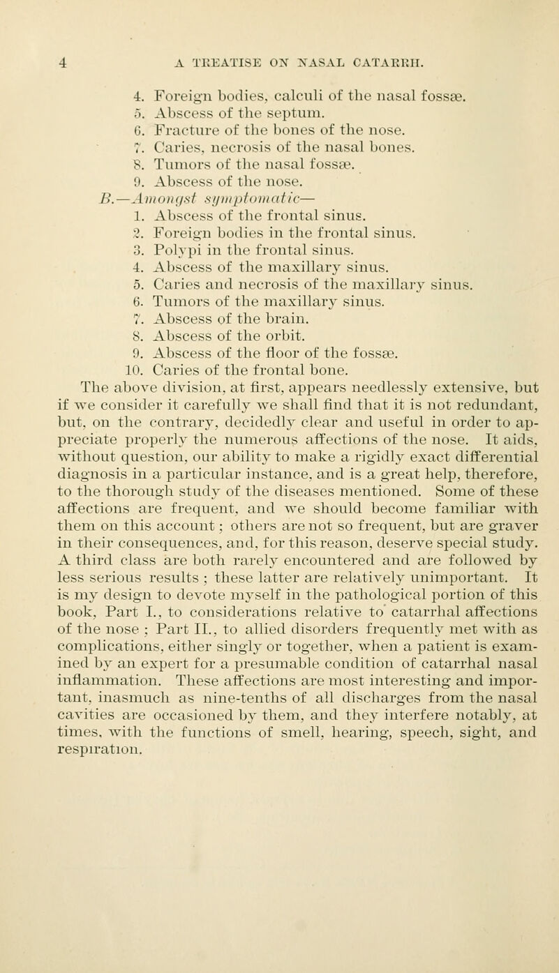4. Foreign bodies, calculi of the nasal fossae. 5. Abscess of the septum. 6. Fracture of the bones of the nose. 7. Caries, necrosis of the nasal bones. 8. Tumors of the nasal fossae. 0. Abscess of the nose. B. —A )ito>t (jsf sijHipfoiii a fie— 1. Abscess of the frontal sinus. 3. Foreign bodies in the frontal sinus. 3. Polypi in the frontal sinus. 4. Abscess of the maxillary sinus. 5. Caries and necrosis of the maxillary sinus. 6. Tumors of the maxillary sinus. 7. Abscess of the brain. 8. Abscess of the orbit. 9. Abscess of the floor of the fossEe. 10. Caries of the frontal bone. The above division, at first, appears needlessly extensive, but if we consider it carefully we shall find that it is not redundant, but, on the contrary, decidedly clear and useful in order to ap- preciate properly the numerous affections of the nose. It aids, without question, our ability to make a rigidly exact differential diagnosis in a particular instance, and is a great help, therefore, to the thorough study of the diseases mentioned. Some of these affections are frequent, and we should become familiar with them on this account; others are not so frequent, but are graver in their consequences, and, for this reason, deserve special study. A third class are both rarel}^ encountered and are followed by less serious results ; these latter are relatively unimportant. It is my design to devote myself in the pathological portion of this book, Part I., to considerations relative to catarrhal affections of the nose ; Part II., to allied disorders frequently met with as complications, either singly or together, when a patient is exam- ined by an expert for a presumable condition of catarrhal nasal inflammation. These affections are most interesting and impor- tant, inasmuch as nine-tenths of all discharges from the nasal cavities are occasioned by them, and they interfere notably, at times, with the functions of smell, hearing, speech, sight, and respiration.