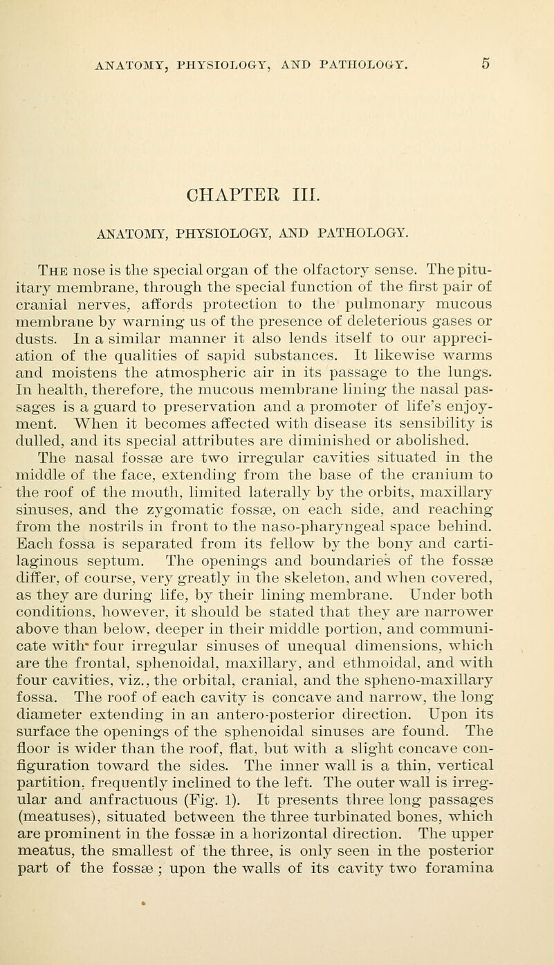 CHAPTER HI. ANATOMY, PHYSIOLOGY, AND PATHOLOGY. The nose is the special organ of the olfactory sense. The pitu- itary membrane, through the special function of the first pair of cranial nerves, affords protection to the pulmonary mucous membrane by warning us of the presence of deleterious gases or dusts. In a similar manner it also lends itself to our appreci- ation of the qualities of sapid substances. It likewise warms and moistens the atmospheric air in its passage to the lungs. In health, therefore, the mucous membrane lining the nasal pas- sages is a guard to preservation and a promoter of life's enjoy- ment. When it becomes affected with disease its sensibility is dulled, and its special attributes are diminished or abolished. The nasal fossae are two irregular cavities situated in the middle of the face, extending from the base of the cranium to the roof of the mouth, limited laterally by the orbits, maxillary sinuses, and the zygomatic fossae, on each side, and reaching from the nostrils in front to the naso-pharyngeal space behind. Each fossa is separated from its fellow by the bony and carti- laginous septum. The openings and boundaries of the fossse differ, of course, very greatly in the skeleton, and when covered, as they are during life, by their lining membrane. Under both conditions, however, it should be stated that they are narrower above than below, deeper in their middle portion, and communi- cate with* four irregular sinuses of unequal dimensions, which are the frontal, sphenoidal, maxillary, and ethmoidal, and with four cavities, viz., the orbital, cranial, and the spheno-maxillary fossa. The roof of each cavity is concave and narrow, the long diameter extending in an antero-posterior direction. Upon its surface the openings of the sphenoidal sinuses are found. The floor is wider than the roof, flat, but with a slight concave con- figuration toward the sides. The inner wall is a thin, vertical partition, frequently inclined to the left. The outer wall is irreg- ular and anfractuous (Fig. 1). It presents three long passages (meatuses), situated between the three turbinated bones, which are prominent in the fossae in a horizontal direction. The upper meatus, the smallest of the three, is only seen in the posterior part of the fossae ; upon the walls of its cavity two foramina