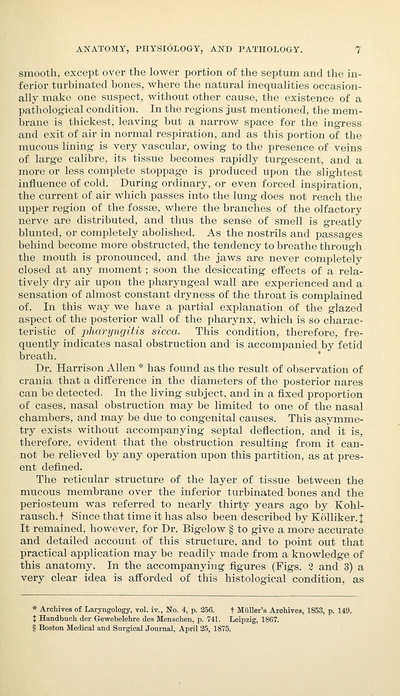 smooth, except over the lower portion of the septum and the in- ferior turbinated bones, where the natural inequalities occasion- ally make one suspect, without other cause, the existence of a pathological condition. In the regions just mentioned, the mem- iDrane is thickest, leaving but a narrow space for the ingress and exit of air in normal respiration, and as this portion of the mucous lining is very vascular, owing to the presence of veins of large calibre, its tissue becomes rapidly turgescent, and a more or less complete stoppage is produced upon the slightest influence of cold. During ordinary, or even forced inspiration, the current of air which passes into the lung does not reach the upper region of the fossse, where the branches of the olfactory nerve are distributed, and thus the sense of smell is greatly blunted, or completely abolished. As the nostrils and passages behind become more obstructed, the tendency to breathe through the mouth is pronounced, and the jaws are never completely closed at any moment; soon the desiccating effects of a rela- tively dry air upon the pharyngeal wall are experienced and a sensation of almost constant dryness of the throat is complained of. In this way we have a partial explanation of the glazed aspect of the posterior wall of the pharynx, which is so charac- teristic of pharyngitis sicca. This condition, therefore, fre- quently indicates nasal obstruction and is accompanied by fetid breath. Dr. Harrison Allen * has found as the result of observation of crania that a difference in the diameters of the posterior nares can be detected. In the living subject, and in a fixed proportion of cases, nasal obstruction may be limited to one of the nasal chambers, and may be due to congenital causes. This asymme- try exists without accompanying septal deflection, and it is, therefore, evident that the obstruction resulting from it can- not be relieved by any operation upon this partition, as at pres- ent defined. The reticular structure of the layer of tissue between the mucous membrane over the inferior turbinated bones and the periosteum was referred to nearly thirty years ago by Kohl- rausch.f Since that time it has also been described by KoUiker. J It remained, however, for Dr. Bigelow § to give a more accurate and detailed account of this structure, and to point out that practical application may be readily made from a knowledge of this anatomy. In the accompanying figures (Figs. 2 and 3) a very clear idea is afforded of this histological condition, as * Archives of Laryngology, vol. iv., No. 4, p. 356. t Muller's Archives, 1853, p. 149. X Handbuch der Gewebelehre des Menschen, p. 741. Leipzig, 1867. § Boston Medical and Surgical Journal, April 35, 1875.