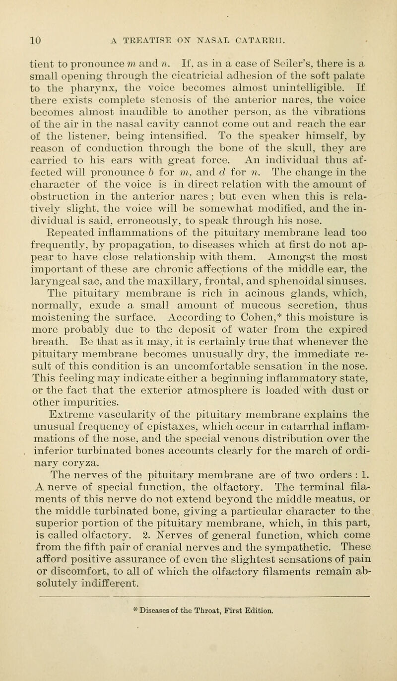 tient to pronounce m and ii. If. as in a case of Seiler's, there is a small opening through the cicatricial adhesion of the soft palate to the pharynx, the voice becomes almost unintelligible. If there exists complete stenosis of the anterior nares, the voice becomes almost inaudible to another person, as the vibrations of the air in the nasal cavity cannot come out and reach the ear of the listener, being intensified. To the speaker himself, by reason of conduction through the bone of the skull, they are carried to his ears with great force. An individual thus af- fected will pronounce b for ni, and d for n. The change in the character of the voice is in direct relation with the amount of obstruction in the anterior nares ; but even when this is rela- tively slight, the voice will be somewhat modified, and the in- dividual is said, erroneously, to speak through his nose. Repeated inflammations of the pituitary membrane lead too frequently, by propagation, to diseases which at first do not ap- pear to have close relationship with them. Amongst the most important of these are chronic afi'ections of the middle ear, the laryngeal sac, and the maxillary, frontal, and sphenoidal sinuses. The pituitary membrane is rich in acinous glands, which, normally, exude a, small amount of mucous secretion, tlius moistening the surface. According to Cohen,* this moisture is more probably due to the deposit of water from the expired breath. Be that as it may, it is certainly true that whenever the pituitary membrane becomes unusually dry, the immediate re- sult of this condition is an uncomfortable sensation in the nose. This feeling may indicate either a beginning inflammatory state, or the fact that the exterior atmosphere is loaded with dust or other impurities. Extreme vascularity of the pituitary membrane explains the unusual frequency of epistaxes, which occur in catarrhal inflam- mations of the nose, and the special venous distribution over the inferior turbinated bones accounts clearly for the march of ordi- nary coryza. The nerves of the pituitary membrane are of two orders : 1. A nerve of special function, the olfactory. The terminal fila- ments of this nerve do not extend beyond the middle meatus, or the middle turbinated bone, giving a particular character to the superior portion of the pituitary membrane, which, in this part, is called olfactory. 2. Nerves of general function, which come from the fifth pair of cranial nerves and the sympathetic. These afford positive assurance of even the slightest sensations of pain or discomfort, to all of which the olfactory filaments remain ab- solutely indifferent. * Diseases of the Throat, First Edition.