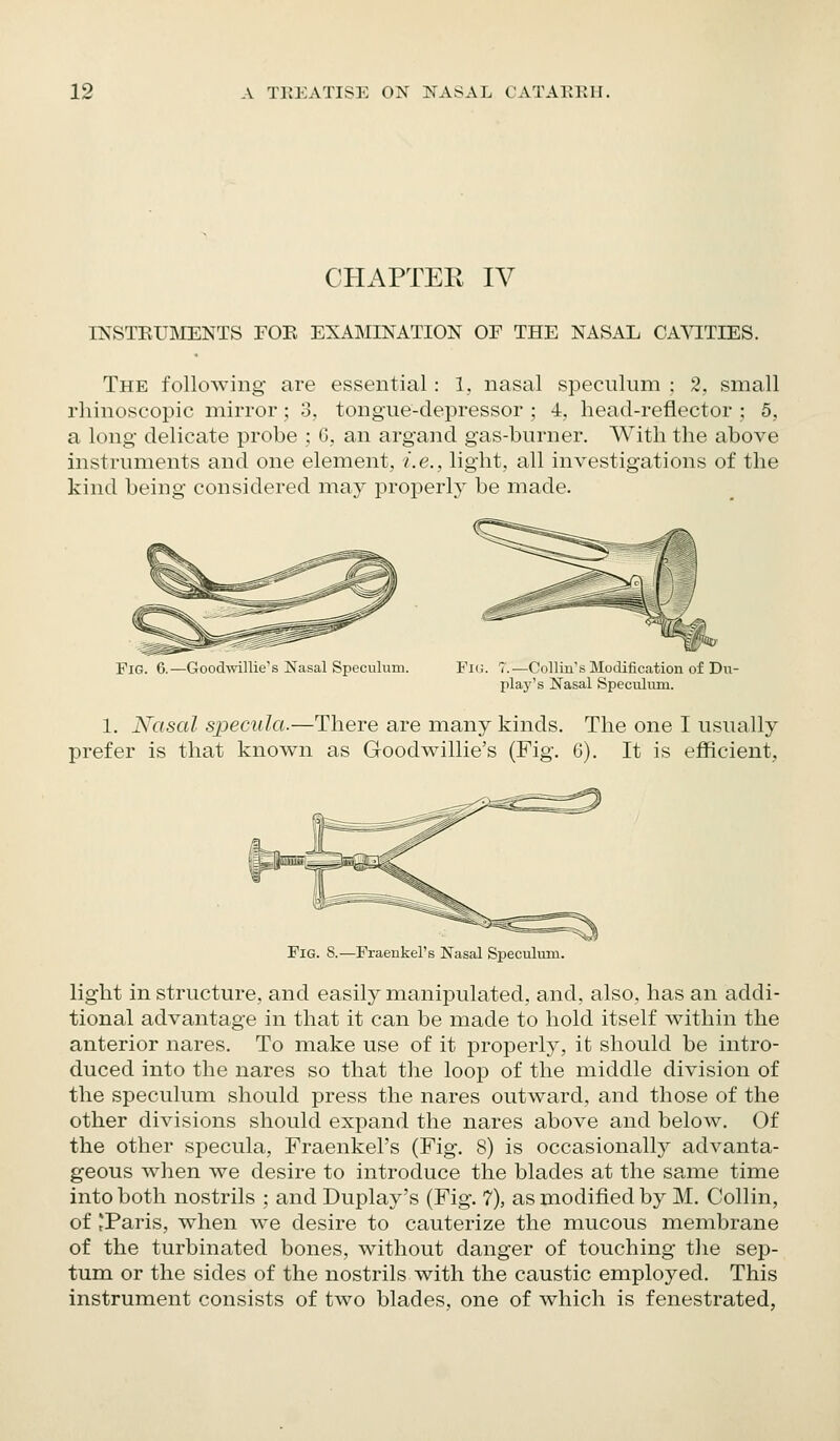 CHAPTEE IV INSTEUMENTS FOE EXAMINATION OF THE NASAL CA^T:TIES. The following are essential : 1, nasal speculum : 2, small rhinoscopic mirror; 3, tongue-depressor ; 4, head-reflector ; 5, a long delicate probe ; G,. an argand gas-burner. With the above instruments and one element, i.e., light, all investigations of the kind being considered may properly be made. Fig. 6.—Goodwdllie's Nasal Speculum. Fig. 7.—Collin's Modification of Du- play's Nasal Speculum. 1. Nasal specnla.—There are many kinds, prefer is that knovv^n as Goodwillie's (Fig. The one I usually 6). It is efficient, Fig. S.—Fraeukel's Nasal Speculum. light in structure, and easily manipulated, and, also, has an addi- tional advantage in that it can be made to hold itself within the anterior nares. To make use of it properly, it should be intro- duced into the nares so that the loop of the middle division of the speculum should press the nares outward, and those of the other divisions should expand the nares above and below. Of the other specula, Fraenkel's (Fig. 8) is occasionally advanta- geous when we desire to introduce the blades at the same time into both nostrils ; and Duplay's (Fig. 7), as modified by M. Collin, of 'Paris, when we desire to cauterize the mucous membrane of the turbinated bones, without danger of touching the sep- tum or the sides of the nostrils with the caustic employed. This instrument consists of two blades, one of which is fenestrated,