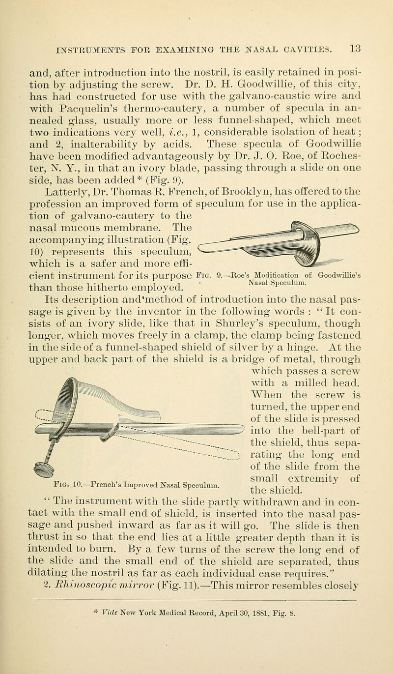 and, after introduction into the nostril, is easily retained in posi- tion by adjusting the screw. Dr. D. H. Goodwillie, of this city, has had constructed for use with the galvano-caustic wire and with Pacquelin's thermo-cautery, a number of specula in an- nealed glass, usually more or less funnel-shaped, which meet two indications very well, i.e., 1, considerable isolation of heat; and 2, inalterability by acids. These specula of Goodwillie have been modified advantageously by Dr. J, O. Roe, of Roches- ter, N, Y., in that an ivory blade, passing through a slide on one side, has been added * (Fig. 9). Latterly, Dr. Thomas R. French, of Brooklyn, has offered to the profession an improved form of speculum for use in the applica- tion of galvano-cautery to the nasal mucous membrane. The accompanying illustration (Fig. 10) represents this speculum, which is a safer and more effi- cient instrument for its purpose Fig. 9.—Roe's Modification of GoodwiUie's ■ 1 , T 1 -j-i X 1 1 • Nasal Speculum. than those hitherto employed. Its description and'method of introduction into the nasal pas- sage is given by the inventor in the following words : It con- sists of an ivory slide, like that in Shurley's speculum, though longer, which moves freely in a clamp, the clamp being fastened in the side of a funnel-shaped shield of silver by a hinge. At the upper and back part of the shield is a bridge of metal, through which passes a screw with a milled head. When the screw is turned, the upper end of the slide is pressed into the bell-part of the shield, thus sepa- rating the long end of the slide from the small extremity of the shield.  The instrument with the slide partly withdrawn and in con- tact with the small end of shield, is inserted into the nasal pas- sage and pushed inward as far as it will go. The slide is then thrust in so that the end lies at a little greater depth than it is intended to burn. By a few turns of the screw the long end of the slide and the small end of the shield are separated, thus dilating the nostril as far as each individual case requires. 2. Rhinoscopic mirror (Fig. 11).—This mirror resembles closely Fig. 10.—French's Improved Nasal Speculum.