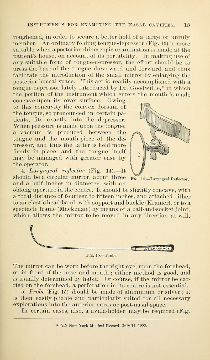 roughened, in order to secure a better hold of a large or unruly member. An ordinary folding tongue-depressor (Fig. 13) is more suitable when a posterior rhinoscopic examination is made at the patient's house, on account of its portability. In making use of any suitable form of tongue-depressor, the effort should be to press the base of the tongue downward and forward, and thus facilitate the introduction of the small mirror by enlarging the posterior buccal space. This act is readily accomplished with a tongue-depressor lately introduced by Dr. Goodwillie,* in which the portion of the instrument which enters the mouth is made concave upon its lower surface. Owing to this concavity the convex dorsum of the tongue, so pronounced in certain pa- tients, fits exactly into the depressor. When pressure is made upon the tongue, a vacuum is produced between the tongue and the mouth-piece of the de- pressor, and thus the latter is held ixiore firmly in place, and the tongue itself may be managed with greater ease by the operator. 4. Laryngeal reflector (Fig. 14).^—^It should be a circular mirror, about three and a half inches in diameter, with an oblong aperture in the centre. It should be slightly concave, with a focal distance of fourteen to fifteen inches, and attached either to an elastic head-band, with support and buckle (Kramer), or to a spectacle frame (Mackenzie) by means of a ball-and-socket joint, which allows the mirror to be moved in any direction at will. Laryngeal Reflector. Fig. 15.—Probe. The mirror can be worn before the right eye, upon the forehead, or in front of the nose and mouth ; either method is good, and is usually determined by habit. Of course, if the mirror be car- ried on the forehead, a perforation in its centre is not essential. 5. Probe (Fig. 15) should be made of aluminium or silver ; it is then easily pliable and particularly suited for all necessary explorations into the anterior nares or post-nasal space. In certain cases, also, a uvula-holder may be required (Fig.