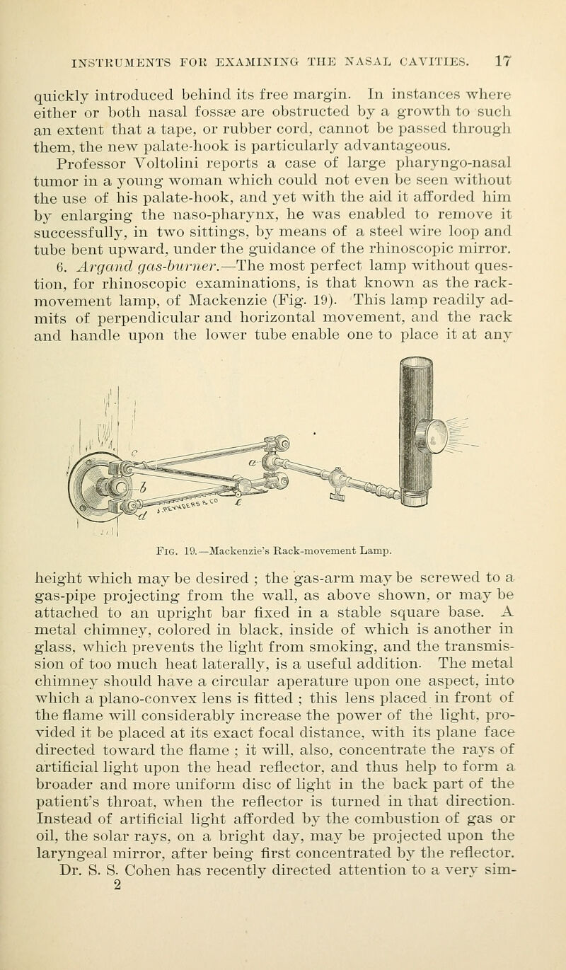 quickly introduced behind its free margin. In instances where either or both nasal fossse are obstructed by a growth to such an extent that a tape, or rubber cord, cannot be passed through them, the new palate-hook is particularly advantageous. Professor Voltolini reports a case of large pharyngo-nasal tumor in a young woman which could not even be seen without the use of his palate-hook, and yet with the aid it afforded him by enlarging the naso-pharynx, he was enabled to remove it successfully, in two sittings, by means of a steel wire loop and tube bent upward, under the guidance of the rhinoscopic mirror. 6. Argand gas-burner.—The most perfect lamp without ques- tion, for rhinoscopic examinations, is that known as the rack- movement lamp, of Mackenzie (Fig. 19). This lamp readily ad- mits of perpendicular and horizontal movement, and the rack and handle upon the lower tube enable one to place it at any Pig. 19. —Mackenzie's Rack-movement Lamp. height which may be desired ; the gas-arm may be screwed to a gas-pipe projecting from the wall, as above shown, or may be attached to an upright bar fixed in a stable square base. A metal chimney, colored in black, inside of which is another in glass, which prevents the light from smoking, and the transmis- sion of too much heat laterally, is a useful addition. The metal chimney should have a circular aperature upon one aspect, into which a plano-convex lens is fitted ; this lens placed in front of the flame will considerably increase the power of the light, pro- vided it be placed at its exact focal distance, with its plane face directed toward the flame ; it will, also, concentrate the rays of artificial light upon the head reflector, and thus help to form a broader and more uniform disc of light in the back part of the patient's throat, when the reflector is turned in that direction. Instead of artificial light afforded by the combustion of gas or oil, the solar rays, on a bright day, may be projected upon the laryngeal mirror, after being first concentrated by the reflector. Dr. S. S. Cohen has recently directed attention to a verv sim- 2