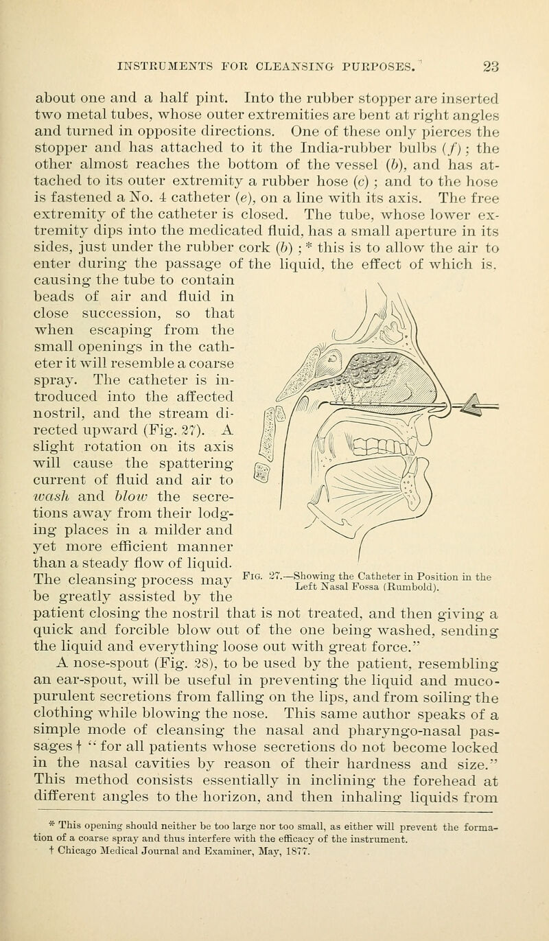 about one and a half pint. Into the rubber stopper are inserted two metal tubes, whose outer extremities are bent at right angles and turned in opposite directions. One of these only pierces the stopper and has attached to it the India-rubber bulbs (/); the other almost reaches the bottom of the vessel (b), and has at- tached to its outer extremity a rubber hose (c) ; and to the hose is fastened a No. 4 catheter (e), on a line with its axis. The free extremity of the catheter is closed. The tube, whose lower ex- tremity dips into the medicated fluid, has a small aperture in its sides, just under the rubber cork (b) ; * this is to allow the air to enter during the passage of the liquid, the effect of which is, causing the tube to contain beads of air and fluid in close succession, so that when escaping from the small openings in the cath- eter it will resemble a coarse spray. The catheter is in- troduced into the affected nostril, and the stream di- rected upward (Fig. 27). A slight rotation on its axis will cause the spattering current of fluid and air to wash and blow the secre- tions away from their lodg- ing places in a milder and yet more efficient manner than a steady flow of liquid. The cleansing process may be greatly assisted by the patient closing the nostril that is not treated, and then giving a quick and forcible blow out of the one being washed, sending the liquid and everything loose out with great force. A nose-spout (Fig. 28), to be used by the patient, resembling an ear-spout, will be useful in preventing the liquid and muco- purulent secretions from falling on the lips, and from soiling the clothing while blowing the nose. This same author speaks of a simple mode of cleansing the nasal and pharyngo-nasal pas- sages f '• for all patients whose secretions do not become locked in the nasal cavities by reason of their hardness and size.' This method consists essentially in inclining the forehead at different angles to the horizon, and then inhaling liquids from * This opening should neither be too large nor too small, as either will prevent the forma- tion of a coarse spray and thus interfere with the efficacy of the instrument. t Chicago Medical Journal and Examiner, May, 1ST7. Fig. 27. -Showing the Catheter in Position in the Left Nasal Fossa (Rumbold).