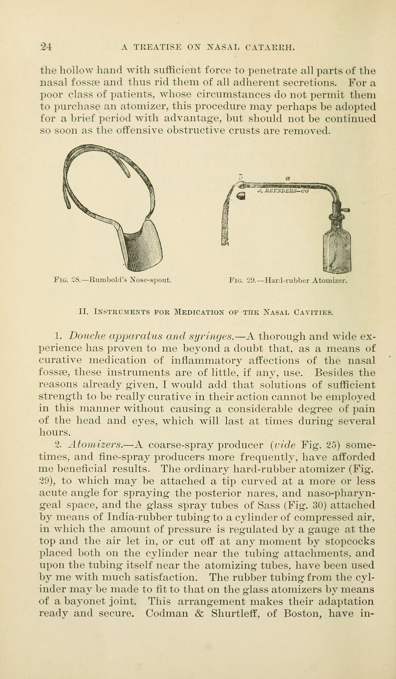 the hollow liand with sufficient force to penetrate all parts of the nasal fossa? and thus rid them of all adherent secretions. For a poor class of patients, whose circumstances do not permit them to purchase an atomizer, this procedure may perhaps be adopted for a brief period with advantage, but should not be continued so soon as the offensive obstructive crusts are removed. Fig. 28.—Rumbold's Nose-spout. Fig. 29.—HarJ-rubber Atomizer. II. Instrcjments for Medication of the Nasal Cavities. 1. Douche apparatus and syringes.—A thorough and wide ex- perience has proven to me beyond a doubt that, as a means of curative medication of inflammatory affections of the nasal fossae, these instruments are of little, if any, use. Besides the reasons already given, I would add that solutions of sufficient strength to be really curative in their action cannot be employed in this manner without causing a considerable degree of pain of the head and eyes, which will last at times during several hours. 2. Atomizers.—A coarse-spray producer {vide Fig. 25) some- times, and fine-spray producers more frequently, have afforded me beneficial results. The ordinary hard-rubber atomizer (Fig. 39), to which may be attached a tip curved at a more or less acute angle for spraying the posterior nares, and naso-pharyn- geal space, and the glass spray tubes of Sass (Fig. 30) attached by means of India-rubber tubing to a cylinder of compressed air, in which the amount of pressure is regulated by a gauge at the top and the air let in, or cut off at any moment by stopcocks placed both on the cylinder near the tubing attachments, and upon the tubing itself near the atomizing tubes, have been used by me with much satisfaction. The rubber tubing from the cyl- inder may be made to fit to that on the glass atomizers by means of a bayonet joint. This arrangement makes their adaptation ready and secure. Codman & Shurtleff, of Boston, have in-