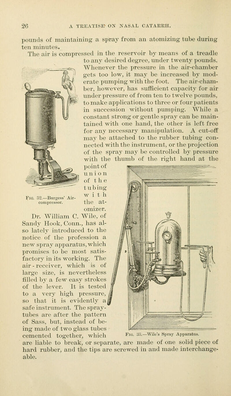 pounds of maintaining a spray from an atomizing tube during ten minutes. The air is compressed in the reservoir by means of a treadle to any desired degree, under twenty pounds. Whenever the pressure in the air-chamber gets too low, it may be increased by mod- erate pumping with the foot. The air-cham- ber, however, has sufficient capacity for air under pressure of from ten to twelve pounds, to make applications to three or four patients in succession without pumping. While a constant strong or gentle spray can be main- tained with one hand, the other is left free for any necessary manipulation. A cut-off may be attached to the rubber tubing con- nected with the instrument, or the projection of the spray may be controlled by pressure with the thumb of the ri.c^iit hand at the point of u n i o n of the tub ing with the at- omizer. Dr. William C. Wile, of Sandy Hook, Conn., has al- so lately introduced to the notice of the profession a new spray apparatus, which promises to be most satis- factory in its working. The air - receiver, which is of large size, is nevertheless filled by a few easy strokes of the lever. It is tested to a very high pressure, so that it is evidently a safe instrument. The spray- tubes are after the pattern of Sass, but, instead of be- ing made of two glass tubes cemented together, which are liable to break, or separate, are made of one solid piece of hard rubber, and the tips are screwed in and made interchange- able. Fig. 33.—Burgess' Air- compressor. Wile's Spray Apparatus.