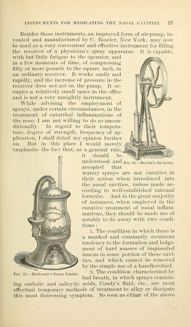 Besides these instruments, an improved form of air-pump, in- vented and manufactured by C. Beseler, New York, may now be used as a very convenient and effective instrument for filling the receiver of a physician's spray apparatus. It is capable, with but little fatigue to the operator, and in a few moments of time, of compressing fifty or more pounds to the square inch, in an ordinary receiver. It works easily and rapidly, and the increase of pressure in the receiver does not act on the pump. It oc- cupies a relatively small space in the office and is not a very unsightly instrument. While advising the employment of sprays, under certain circumstances, in the treatment of catarrhal inflammations of the nose, I am not willing to do so uncon- ditionally. In regard to their tempera- ture, degree of strength, frequency of ap- plication, I shall detail my opinion further on. But in this place I would merely emphasize the fact that, as a general rule, it should be understood and accepted that watery sprays are not curative in their action when introduced into the nasal cavities, unless made ac- cording to well-established rational formulae. And in the great majority of instances, when employed in the curative treatment of nasal inflam- mations, they should be made use of notably to do away with two condi- tions : 1. The condition in which there is a marked and constantly recurrent tendency to the formation and lodge- ment of hard masses of inspissated mucus in some portion of these cavi- ties, and which cannot be removed by the simple use of a handkerchief. 2. The condition characterized by bad breath, in which sprays contain- ing carbolic and salicylic acids, Condy's fluid, etc., are most effectual temporary methods of treatment to allay or dissipate this most distressing symptom. So soon as either of the above Fig. 34.—Beseler's Air-pump. Fig. -Mackenzie'.s Steam Inhaler.