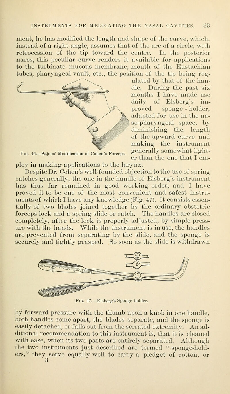 ment, he has modified the length and shape of the curve, which, instead of a right angle, assumes that of the arc of a circle, with retrocession of the tip toward the centre. In the posterior nares, this peculiar curve renders it available for applications to the turbinate mucous membrane, mouth of the Eustachian tubes, pharyngeal vault, etc., the position of the tip being reg- ulated by that of the han- dle. During the past six months I have made use daily of Elsberg's im- proved sponge - holder, adapted for use in the na- so-pharyngeal space, by diminishing the length of the upward curve and making the instrument generally somewhat light- er than the one that I em- FiG. 46.—Sajous' Modification of Colien's Forceps. l^loy in making applications to the larynx. Despite Dr. Cohen's well-founded objection to the use of spring catches generally, the one in the handle of Elsberg's instrument has thus far remained in good working order, and I have proved it to be one of the most convenient and safest instru- ments of which I have any knowledge (Fig. 47). It consists essen- tially of two blades joined together by the ordinary obstetric forceps lock and a spring slide or catch. The handles are closed completely, after the lock is properly adjusted, by simple press- ure with the hands. While the instrument is in use, the handles are prevented from separating by the slide, and the sponge is securely and tightly grasped. .So soon as the slide is withdrawn Fig. 47.—Elsberg's Sponge-holder. by forward pressure with the thumb upon a knob in one handle, both handles come apart, the blades separate, and the sponge is easily detached, or falls out from the serrated extremity. An ad- ditional recommendation to this instrument is, that it is cleaned with ease, when its two parts are entirely separated. Although the two instruments just described are termed  sponge-hold- ers, they serve equally well to carry a pledget of cotton, or 3