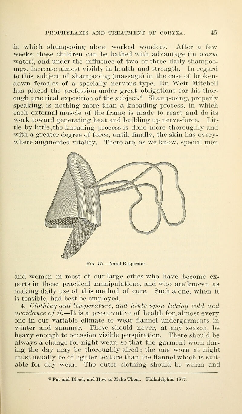 in which shampooing alone worked wonders. After a few weeks, these children can be bathed with advantage (in warm water), and under the influence of two or three daily shampoo- mgs, increase almost visibly in health and strength. In regard to this subject of shampooing (massage) in the case of broken- down females of a specially nervous type, Dr. Weir Mitchell has placed the profession under great obligations for his thor- ough practical exposition of the subject.* Shampooing, properly speaking, is nothing more than a kneading process, in which each external muscle of the frame is made to react and do its work toward generating heat and building up nerve-force. Lit- tle by little ,the kneading process is done more thoroughly and with a greater degree of force, until, finally, the skin has every- where augmented vitality. There are, as we know, special men Fig. 55.—Nasal Respirator. and women in most of our large cities who have become ex- perts in these practical manipulations, and who are. known as making daily use of this method of cure. Such a one, when it is feasible, had best be employed. 4. Clothing and temperature, and hints upon taking cold and avoidance of it.—It is a preservative of health f or^almost every one in our variable climate to wear flannel undergarments in winter and summer. These should never, at any season, be heavy enough to occasion visible perspiration. There should be always a change for night wear, so that the garment worn dur- ing the day may be thoroughly aired; the one worn at night must usually be of lighter texture than the flannel which is suit- able for day wear. The outer clothing should be warm and * Fat and Blood, and How to Make Them. Philadelphia, 1S77.