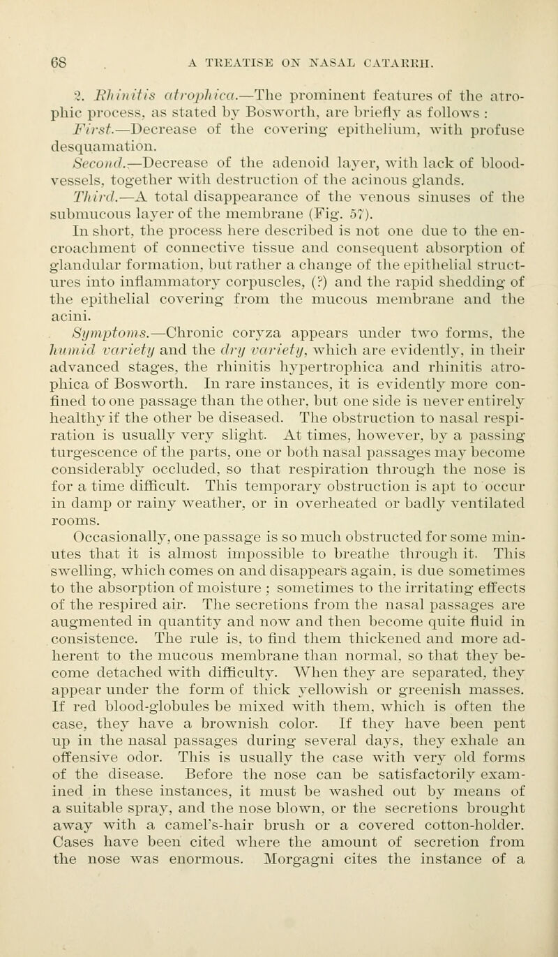 '2. Bill II it is atrophica.—The prominent features of the atro- phic process, as stated by Bosworth, are briefly as follows : First.—Decrease of the covering epithelium, with profuse desquamation. Second.^-Decrease of the adenoid layer, with lack of blood- vessels, together with destruction of the acinous glands. Third.—A total disappearance of the venous sinuses of the submucous layer of the membrane (Fig. 57). In short, the process here described is not one due to the en- croachment of connective tissue and consequent absorption of glandular formation, but rather a change of the epithelial struct- ures into inflammatory corpuscles, (?) and the rapid shedding of the epithelial covering from the mucous membrane and the acini. Symptoms.—Chronic coryza appears under two forms, the humid variety and the dry variety, which are evidently, in their advanced stages, the rhinitis hypertrophica and rhinitis atro- phica of Bosworth. In rare instances, it is evidently more con- fined to one passage than the other, but one side is never entirely healthy if the other be diseased. The obstruction to nasal respi- ration is usually very slight. At times, however, by a passing turgescence of the parts, one or both nasal passages may become considerably occluded, so that respiration through the nose is for a time difficult. This temporary obstruction is apt to occur in damp or rainy weather, or in overheated or badly ventilated rooms. Occasionally, one passage is so much obstructed for some min- utes that it is almost impossible to breathe through it. This swelling, which comes on and disappears again, is due sometimes to the absorption of moisture ; sometimes to the irritating effects of the respired air. The secretions from the nasal passages are augmented in quantity and now and then become quite fluid in consistence. The rule is, to find them thickened and more ad- herent to the mucous membrane than normal, so that the}' be- come detached with difficulty. When they are separated, they appear under the form of thick yellowish or greenish masses. If red blood-globules be mixed with them, which is often the case, they have a brownish color. If they have been pent up in the nasal passages during several days, they exhale an offensive odor. This is usually the case with very old forms of the disease. Before the nose can be satisfactorily exam- ined in these instances, it must be washed out by means of a suitable spray, and the nose blown, or the secretions brought away with a camel's-hair brush or a covered cotton-holder. Cases have been cited where the amount of secretion from the nose was enormous. Morgagni cites the instance of a