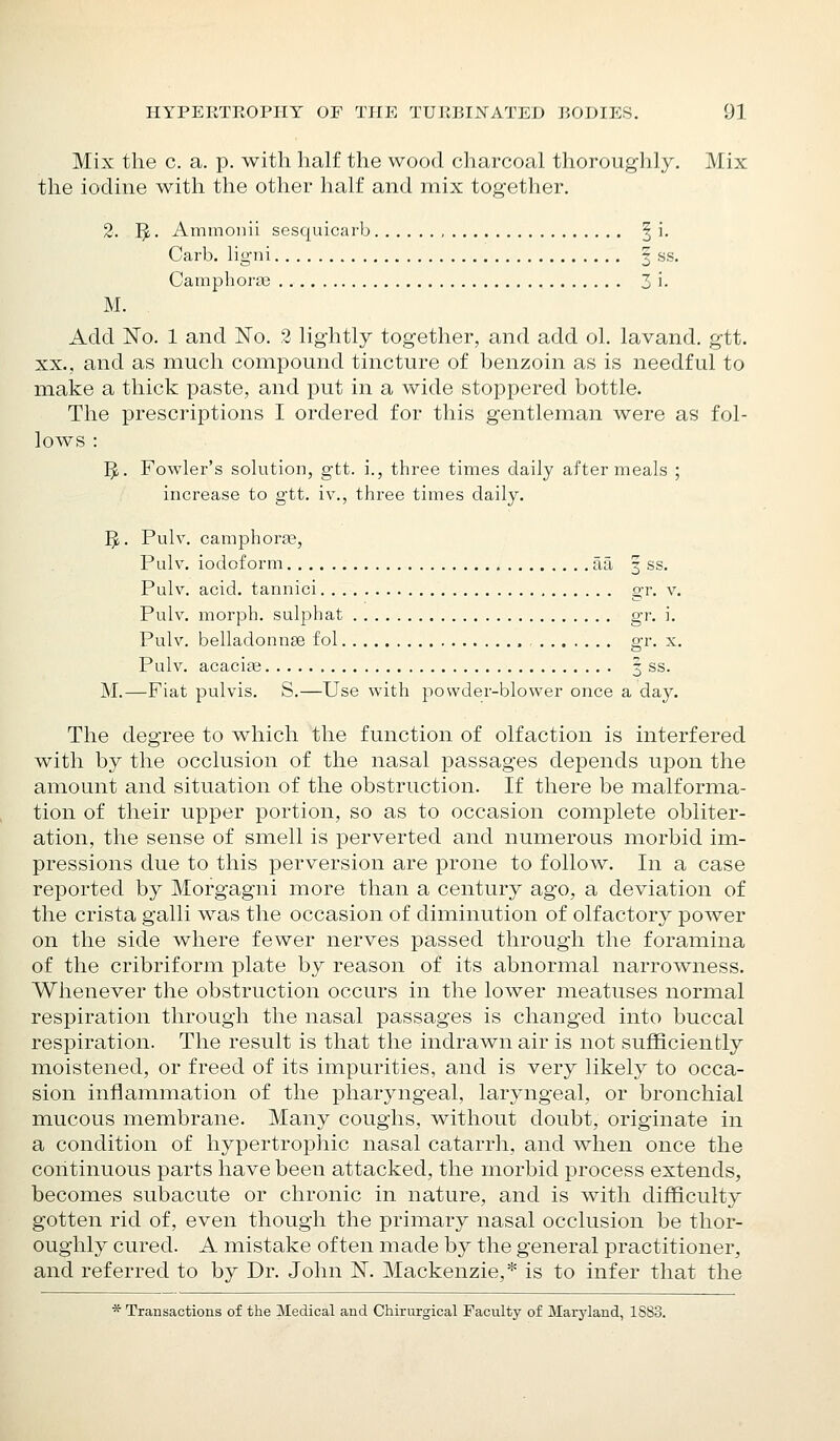 Mix the c. a. p. with half the wood charcoal thoroughly. Mix the iodine with the other half and mix together. 2. IJ. Ammoiiii sesquicarb § i. Carb. ligni f ss. Camphoric 3 i. M. Add No. 1 and ISTo. 2 lightly together, and add ol. lavand. gtt. XX., and as much compound tincture of benzoin as is needful to make a thick paste, and put in a wide stoppered bottle. The prescriptions I ordered for this gentleman were as fol- lows : 5.. Fowler's solution, gtt. i., three times daily after meals ; increase to gtt. iv., three times daily. IJ. Pulv. camphorag, Puh'. iodoform aa 3 ss, Pulv. acid, tannic! gr. v. Pulv. morph. sulphat gr. i. Pulv. belladonnae fol gr. x. Pulv. acacicG | ss. M.—Fiat pulvis. S.—Use with powder-blower once a day. The degree to which the function of olfaction is interfered with by the occlusion of the nasal passages depends upon the amount and situation of the obstruction. If there be malforma- tion of their upper portion, so as to occasion complete obliter- ation, the sense of smell is perverted and numerous morbid im- pressions due to this perversion are prone to follow. In a case reported by Morgagni more than a century ago, a deviation of the crista galli was the occasion of diminution of olfactory power on the side where fewer nerves passed through the foramina of the cribriform plate by reason of its abnormal narrowness. Whenever the obstruction occurs in the lower meatuses normal respiration through the nasal passages is changed into buccal respiration. The result is that the indrawn air is not sufficiently moistened, or freed of its impurities, and is very likely to occa- sion inflammation of the pharyngeal, laryngeal, or bronchial mucous membrane. Many coughs, without doubt, originate in a condition of hypertrophic nasal catarrh, and when once the continuous parts have been attacked, the morbid process extends, becomes subacute or chronic in nature, and is with difficulty gotten rid of, even though the primary nasal occlusion be thor- oughly cured. A mistake often made by the general practitioner, and referred to by Dr. John IST. Mackenzie,* is to infer that the * Transactions of the Medical and Chirurgical Faculty of Maryland, 1883.
